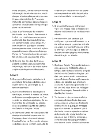 Parte em causa, um relatório contendo            cada um dos instrumentos de decla-
  informação detalhada sobre as medi-              ração que tenham sido depositados
  das por si adoptadas para tornar efec-           em conformidade com o artigo 3.o.
  tivas as disposições do Protocolo,
  incluindo as medidas adoptadas para            Artigo 10
  aplicar as disposições sobre participa-
                                                 1. O presente Protocolo entrará em
  ção e recrutamento.
                                                    vigor três meses após o depósito do
2. Após a apresentação do relatório                 décimo instrumento de ratificação ou
   detalhado, cada Estado Parte deverá              adesão.
   incluir nos relatórios que apresenta
                                                 2. Para cada um dos Estados que
   ao Comité dos Direitos da Criança,
                                                    ratifiquem o presente Protocolo ou a
   em conformidade com o artigo 44.o
                                                    ele adiram após a respectiva entrada
   da Convenção, quaisquer informa-
                                                    em vigor, o presente Protocolo entra-
   ções suplementares relativas à aplica-
                                                    rá em vigor um mês após a data de
   ção do Protocolo. Os outros Estados
                                                    depósito do seu próprio instrumento
   Partes no Protocolo deverão apresen-
                                                    de ratificação ou adesão.
   tar um relatório a cada cinco anos.

3. O Comité dos Direitos da Criança              Artigo 11
   poderá solicitar aos Estados Partes
                                                 1. Qualquer Estado Parte poderá denun-
   informação adicional de relevo sobre
                                                    ciar o presente Protocolo a todo o
   a aplicação do presente Protocolo.
                                                    tempo, por notificação escrita dirigida
                                                    ao Secretário-Geral das Nações Uni-
Artigo 9
                                                    das, que deverá então informar os
1. O presente Protocolo está aberto à               outros Estados Partes na Convenção
   assinatura de todos os Estados que               e todos os Estados que a tenham
   sejam partes na Convenção ou a                   assinado. A denúncia produzirá efei-
   tenham assinado.                                 tos um ano após a data de recepção
                                                    da notificação pelo Secretário-Geral
2. O presente Protocolo está sujeito a
                                                    das Nações Unidas.
   ratificação e aberto à adesão de todos
   os Estados que sejam partes na Con-           2. Tal denúncia não terá como efeitos
   venção ou a tenham assinado. Os ins-             exonerar o Estado Parte das suas
   trumentos de ratificação ou adesão               obrigações em virtude do Protocolo
   serão depositados junto do Secretá-              relativamente a qualquer infracção
   rio-Geral das Nações Unidas.                     que ocorra antes da data em que a
                                                    denúncia comece a produzir efeitos.
3. O Secretário-Geral, na sua capacidade
                                                    A denúncia não obstará de forma
   de depositário da Convenção e do
                                                    alguma a que o Comité prossiga a
   Protocolo, deve informar todos os
                                                    consideração de qualquer matéria
   Estados Partes na Convenção e todos
                                                    cujo exame tenha sido iniciado antes
   os Estados que a tenham assinado de



                                            53
 