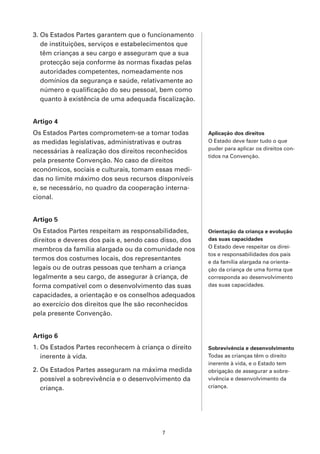 3. Os Estados Partes garantem que o funcionamento
   de instituições, serviços e estabelecimentos que
   têm crianças a seu cargo e asseguram que a sua
   protecção seja conforme às normas fixadas pelas
   autoridades competentes, nomeadamente nos
   domínios da segurança e saúde, relativamente ao
   número e qualificação do seu pessoal, bem como
   quanto à existência de uma adequada fiscalização.


Artigo 4
Os Estados Partes comprometem-se a tomar todas         Aplicação dos direitos
as medidas legislativas, administrativas e outras      O Estado deve fazer tudo o que
                                                       puder para aplicar os direitos con-
necessárias à realização dos direitos reconhecidos
                                                       tidos na Convenção.
pela presente Convenção. No caso de direitos
económicos, sociais e culturais, tomam essas medi-
das no limite máximo dos seus recursos disponíveis
e, se necessário, no quadro da cooperação interna-
cional.


Artigo 5
Os Estados Partes respeitam as responsabilidades,      Orientação da criança e evolução
direitos e deveres dos pais e, sendo caso disso, dos   das suas capacidades
                                                       O Estado deve respeitar os direi-
membros da família alargada ou da comunidade nos
                                                       tos e responsabilidades dos pais
termos dos costumes locais, dos representantes
                                                       e da família alargada na orienta-
legais ou de outras pessoas que tenham a criança       ção da criança de uma forma que
legalmente a seu cargo, de assegurar à criança, de     corresponda ao desenvolvimento
forma compatível com o desenvolvimento das suas        das suas capacidades.
capacidades, a orientação e os conselhos adequados
ao exercício dos direitos que lhe são reconhecidos
pela presente Convenção.


Artigo 6
1. Os Estados Partes reconhecem à criança o direito    Sobrevivência e desenvolvimento
   inerente à vida.                                    Todas as crianças têm o direito
                                                       inerente à vida, e o Estado tem
2. Os Estados Partes asseguram na máxima medida        obrigação de assegurar a sobre-
   possível a sobrevivência e o desenvolvimento da     vivência e desenvolvimento da
   criança.                                            criança.




                                         7
 