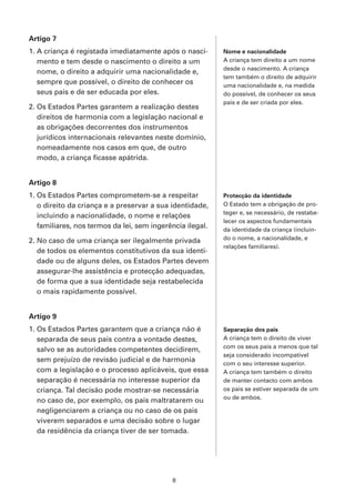 Artigo 7
1. A criança é registada imediatamente após o nasci-       Nome e nacionalidade
   mento e tem desde o nascimento o direito a um           A criança tem direito a um nome
                                                           desde o nascimento. A criança
   nome, o direito a adquirir uma nacionalidade e,
                                                           tem também o direito de adquirir
   sempre que possível, o direito de conhecer os           uma nacionalidade e, na medida
   seus pais e de ser educada por eles.                    do possível, de conhecer os seus
                                                           pais e de ser criada por eles.
2. Os Estados Partes garantem a realização destes
   direitos de harmonia com a legislação nacional e
   as obrigações decorrentes dos instrumentos
   jurídicos internacionais relevantes neste domínio,
   nomeadamente nos casos em que, de outro
   modo, a criança ficasse apátrida.


Artigo 8
1. Os Estados Partes comprometem-se a respeitar            Protecção da identidade
   o direito da criança e a preservar a sua identidade,    O Estado tem a obrigação de pro-
                                                           teger e, se necessário, de restabe-
   incluindo a nacionalidade, o nome e relações
                                                           lecer os aspectos fundamentais
   familiares, nos termos da lei, sem ingerência ilegal.   da identidade da criança (incluin-
2. No caso de uma criança ser ilegalmente privada          do o nome, a nacionalidade, e
                                                           relações familiares).
   de todos os elementos constitutivos da sua identi-
   dade ou de alguns deles, os Estados Partes devem
   assegurar-lhe assistência e protecção adequadas,
   de forma que a sua identidade seja restabelecida
   o mais rapidamente possível.


Artigo 9
1. Os Estados Partes garantem que a criança não é          Separação dos pais
   separada de seus pais contra a vontade destes,          A criança tem o direito de viver
                                                           com os seus pais a menos que tal
   salvo se as autoridades competentes decidirem,
                                                           seja considerado incompatível
   sem prejuízo de revisão judicial e de harmonia          com o seu interesse superior.
   com a legislação e o processo aplicáveis, que essa      A criança tem também o direito
   separação é necessária no interesse superior da         de manter contacto com ambos
   criança. Tal decisão pode mostrar-se necessária         os pais se estiver separada de um
                                                           ou de ambos.
   no caso de, por exemplo, os pais maltratarem ou
   negligenciarem a criança ou no caso de os pais
   viverem separados e uma decisão sobre o lugar
   da residência da criança tiver de ser tomada.




                                            8
 