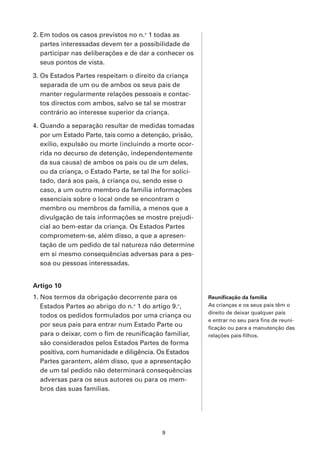 2. Em todos os casos previstos no n.o 1 todas as
   partes interessadas devem ter a possibilidade de
   participar nas deliberações e de dar a conhecer os
   seus pontos de vista.

3. Os Estados Partes respeitam o direito da criança
   separada de um ou de ambos os seus pais de
   manter regularmente relações pessoais e contac-
   tos directos com ambos, salvo se tal se mostrar
   contrário ao interesse superior da criança.

4. Quando a separação resultar de medidas tomadas
   por um Estado Parte, tais como a detenção, prisão,
   exílio, expulsão ou morte (incluindo a morte ocor-
   rida no decurso de detenção, independentemente
   da sua causa) de ambos os pais ou de um deles,
   ou da criança, o Estado Parte, se tal lhe for solici-
   tado, dará aos pais, à criança ou, sendo esse o
   caso, a um outro membro da família informações
   essenciais sobre o local onde se encontram o
   membro ou membros da família, a menos que a
   divulgação de tais informações se mostre prejudi-
   cial ao bem-estar da criança. Os Estados Partes
   comprometem-se, além disso, a que a apresen-
   tação de um pedido de tal natureza não determine
   em si mesmo consequências adversas para a pes-
   soa ou pessoas interessadas.


Artigo 10
1. Nos termos da obrigação decorrente para os              Reunificação da família
   Estados Partes ao abrigo do n.o 1 do artigo 9.o,        As crianças e os seus pais têm o
                                                           direito de deixar qualquer país
   todos os pedidos formulados por uma criança ou
                                                           e entrar no seu para fins de reuni-
   por seus pais para entrar num Estado Parte ou           ficação ou para a manutenção das
   para o deixar, com o fim de reunificação familiar,      relações pais-filhos.
   são considerados pelos Estados Partes de forma
   positiva, com humanidade e diligência. Os Estados
   Partes garantem, além disso, que a apresentação
   de um tal pedido não determinará consequências
   adversas para os seus autores ou para os mem-
   bros das suas famílias.




                                            9
 