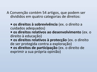 A Convenção contém 54 artigos, que podem ser
divididos em quatro categorias de direitos:
• os direitos à sobrevivência (ex. o direito a
cuidados adequados)
• os direitos relativos ao desenvolvimento (ex. o
direito à educação)
• os direitos relativos à protecção (ex. o direito
de ser protegida contra a exploração)
• os direitos de participação (ex. o direito de
exprimir a sua própria opinião)
 