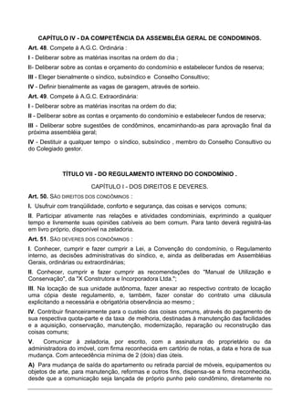 CAPÍTULO IV - DA COMPETÊNCIA DA ASSEMBLÉIA GERAL DE CONDOMINOS.
Art. 48. Compete à A.G.C. Ordinária :
I - Deliberar sobre as matérias inscritas na ordem do dia ;
II- Deliberar sobre as contas e orçamento do condomínio e estabelecer fundos de reserva;
III - Eleger bienalmente o síndico, subsíndico e Conselho Consultivo;
IV - Definir bienalmente as vagas de garagem, através de sorteio.
Art. 49. Compete à A.G.C. Extraordinária:
I - Deliberar sobre as matérias inscritas na ordem do dia;
II - Deliberar sobre as contas e orçamento do condomínio e estabelecer fundos de reserva;
III - Deliberar sobre sugestões de condôminos, encaminhando-as para aprovação final da
próxima assembléia geral;
IV - Destituir a qualquer tempo o síndico, subsíndico , membro do Conselho Consultivo ou
do Colegiado gestor.



             TÍTULO VII - DO REGULAMENTO INTERNO DO CONDOMÍNIO .

                        CAPÍTULO I - DOS DIREITOS E DEVERES.
Art. 50. SÃO DIREITOS DOS CONDÔMINOS :
I. Usufruir com tranqüilidade, conforto e segurança, das coisas e serviços comuns;
II. Participar ativamente nas relações e atividades condominiais, exprimindo a qualquer
tempo e livremente suas opiniões cabíveis ao bem comum. Para tanto deverá registrá-las
em livro próprio, disponível na zeladoria.
Art. 51. SÃO DEVERES DOS CONDÔMINOS :
I. Conhecer, cumprir e fazer cumprir a Lei, a Convenção do condomínio, o Regulamento
interno, as decisões administrativas do síndico, e, ainda as deliberadas em Assembléias
Gerais, ordinárias ou extraordinárias;
II. Conhecer, cumprir e fazer cumprir as recomendações do "Manual de Utilização e
Conservação", da "X Construtora e Incorporadora Ltda.";
III. Na locação de sua unidade autônoma, fazer anexar ao respectivo contrato de locação
uma cópia deste regulamento, e, também, fazer constar do contrato uma cláusula
explicitando a necessária e obrigatória observância ao mesmo ;
IV. Contribuir financeiramente para o custeio das coisas comuns, através do pagamento de
sua respectiva quota-parte e da taxa de melhoria, destinadas à manutenção das facilidades
e a aquisição, conservação, manutenção, modernização, reparação ou reconstrução das
coisas comuns;
V.   Comunicar à zeladoria, por escrito, com a assinatura do proprietário ou da
administradora do imóvel, com firma reconhecida em cartório de notas, a data e hora de sua
mudança. Com antecedência mínima de 2 (dois) dias úteis.
A) Para mudança de saída do apartamento ou retirada parcial de móveis, equipamentos ou
objetos de arte, para manutenção, reformas e outros fins, dispensa-se a firma reconhecida,
desde que a comunicação seja lançada de próprio punho pelo condômino, diretamente no
 