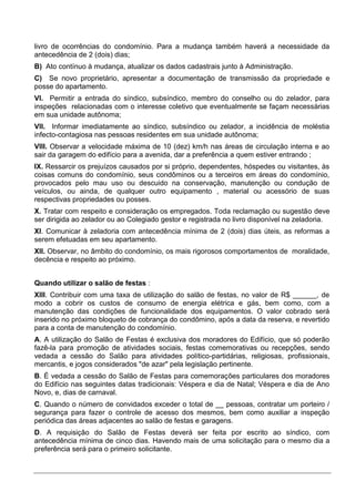 livro de ocorrências do condomínio. Para a mudança também haverá a necessidade da
antecedência de 2 (dois) dias;
B) Ato contínuo à mudança, atualizar os dados cadastrais junto à Administração.
C) Se novo proprietário, apresentar a documentação de transmissão da propriedade e
posse do apartamento.
VI. Permitir a entrada do síndico, subsíndico, membro do conselho ou do zelador, para
inspeções relacionadas com o interesse coletivo que eventualmente se façam necessárias
em sua unidade autônoma;
VII. Informar imediatamente ao síndico, subsíndico ou zelador, a incidência de moléstia
infecto-contagiosa nas pessoas residentes em sua unidade autônoma;
VIII. Observar a velocidade máxima de 10 (dez) km/h nas áreas de circulação interna e ao
sair da garagem do edifício para a avenida, dar a preferência a quem estiver entrando ;
IX. Ressarcir os prejuízos causados por si próprio, dependentes, hóspedes ou visitantes, às
coisas comuns do condomínio, seus condôminos ou a terceiros em áreas do condomínio,
provocados pelo mau uso ou descuido na conservação, manutenção ou condução de
veículos, ou ainda, de qualquer outro equipamento , material ou acessório de suas
respectivas propriedades ou posses.
X. Tratar com respeito e consideração os empregados. Toda reclamação ou sugestão deve
ser dirigida ao zelador ou ao Colegiado gestor e registrada no livro disponível na zeladoria.
XI. Comunicar à zeladoria com antecedência mínima de 2 (dois) dias úteis, as reformas a
serem efetuadas em seu apartamento.
XII. Observar, no âmbito do condomínio, os mais rigorosos comportamentos de moralidade,
decência e respeito ao próximo.


Quando utilizar o salão de festas :
XIII. Contribuir com uma taxa de utilização do salão de festas, no valor de R$ ______, de
modo a cobrir os custos de consumo de energia elétrica e gás, bem como, com a
manutenção das condições de funcionalidade dos equipamentos. O valor cobrado será
inserido no próximo bloqueto de cobrança do condômino, após a data da reserva, e revertido
para a conta de manutenção do condomínio.
A. A utilização do Salão de Festas é exclusiva dos moradores do Edifício, que só poderão
fazê-la para promoção de atividades sociais, festas comemorativas ou recepções, sendo
vedada a cessão do Salão para atividades político-partidárias, religiosas, profissionais,
mercantis, e jogos considerados "de azar" pela legislação pertinente.
B. É vedada a cessão do Salão de Festas para comemorações particulares dos moradores
do Edifício nas seguintes datas tradicionais: Véspera e dia de Natal; Véspera e dia de Ano
Novo, e, dias de carnaval.
C. Quando o número de convidados exceder o total de __ pessoas, contratar um porteiro /
segurança para fazer o controle de acesso dos mesmos, bem como auxiliar a inspeção
periódica das áreas adjacentes ao salão de festas e garagens.
D. A requisição do Salão de Festas deverá ser feita por escrito ao síndico, com
antecedência mínima de cinco dias. Havendo mais de uma solicitação para o mesmo dia a
preferência será para o primeiro solicitante.
 
