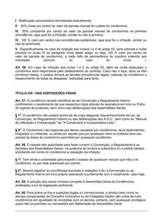 I. Notificação sancionadora formalizada textualmente;
II. 20% (vinte por cento) do valor da parcela mensal de custeio do condomínio;
III. 50% (cinqüenta por cento) do valor da parcela mensal de condomínio na primeira
reincidência, seja qual for a infração, similar ou não à primeira;
IV. 100 % (cem por cento) nas reincidências posteriores, seja qual for a infração, similar ou
não às anteriores.
V. Especificamente no caso de violação aos incisos I e II do artigo 52, será cobrada a multa
prevista no inciso IV do parágrafo único deste artigo, ou seja, 100 % (cem por cento) do
valor da parcela de condomínio, a cada mês de permanência do inquilino indevido aos
interesses          comuns,         no          caso            do           inciso        I.

Art. 56. Em caso de infração aos inciso I e II do artigo 52, além da multa estipulada o
condômino será responsável pelo desfazimento do contrato. Caso não o faça, após os três
primeiros meses, o síndico tomará as devidas providencias legais, cabendo ao condômino o
ressarcimento de todas as despesas realizadas para tanto.



TÍTULO VIII - DAS DISPOSIÇÕES FINAIS

Art. 57. O condômino deverá cientificar-se da Convenção e Regulamento Interno,
confirmando o recebimento de sua respectiva cópia através de assinatura em livro ou Folha
de registro de protocolo, bem como das deliberações das Assembléias Gerais.

§ 1º. O condômino não poderá eximir-se de culpa alegando desconhecimento da Lei, da
Convenção, do Regulamento Interno ou das deliberações das A.G.C., bem como do "Manual
de Utilização e Conservação" da "X Construtora e Incorporadora Ltda.";

§ 2º. O Condomínio não responde por danos causados por condôminos, seus dependentes,
hóspedes ou visitantes, ou ainda por aquele que por quaisquer meio ou pretexto teve seu
acesso às áreas do condomínio permitido por quaisquer condômino.

Art. 58. O zelador tem autoridade para fazer cumprir a Convenção, o Regulamento e as
decisões das Assembléias Gerais, na ausência do síndico e subsíndico ou a pedido destes,
solicitando em nome do condomínio a cessação da infração.

§ 1º. Tem ainda a autoridade para impedir o acesso de quaisquer veículo que não o do
condômino, ou por este autorizado por escrito.

§ 2º. Deverá registrar as ocorrências anormais e violações à lei, à Convenção ou ao
Regulamento Interno em livro próprio assinando-a juntamente com o reclamante, caso haja.

Art. 59. A solução dos casos omissos compete à Assembléia Geral de Condôminos,
analisados a luz da legislação pertinente.

Art. 60. Para todos os fins e sujeições legais ou convencionais, o síndico bem como os
demais componentes do Conselho Consultivo ou do Colegiado Gestor são antes de tudo,
condôminos em igualdade de condições com os demais, portanto, sem quaisquer privilégios
quais não os previstos ou concedidos por deliberação de Assembléia Geral.
 