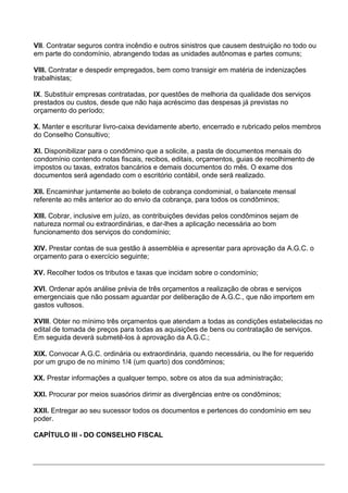 VII. Contratar seguros contra incêndio e outros sinistros que causem destruição no todo ou
em parte do condomínio, abrangendo todas as unidades autônomas e partes comuns;

VIII. Contratar e despedir empregados, bem como transigir em matéria de indenizações
trabalhistas;

IX. Substituir empresas contratadas, por questões de melhoria da qualidade dos serviços
prestados ou custos, desde que não haja acréscimo das despesas já previstas no
orçamento do período;

X. Manter e escriturar livro-caixa devidamente aberto, encerrado e rubricado pelos membros
do Conselho Consultivo;

XI. Disponibilizar para o condômino que a solicite, a pasta de documentos mensais do
condomínio contendo notas fiscais, recibos, editais, orçamentos, guias de recolhimento de
impostos ou taxas, extratos bancários e demais documentos do mês. O exame dos
documentos será agendado com o escritório contábil, onde será realizado.

XII. Encaminhar juntamente ao boleto de cobrança condominial, o balancete mensal
referente ao mês anterior ao do envio da cobrança, para todos os condôminos;

XIII. Cobrar, inclusive em juízo, as contribuições devidas pelos condôminos sejam de
natureza normal ou extraordinárias, e dar-lhes a aplicação necessária ao bom
funcionamento dos serviços do condomínio;

XIV. Prestar contas de sua gestão à assembléia e apresentar para aprovação da A.G.C. o
orçamento para o exercício seguinte;

XV. Recolher todos os tributos e taxas que incidam sobre o condomínio;

XVI. Ordenar após análise prévia de três orçamentos a realização de obras e serviços
emergenciais que não possam aguardar por deliberação de A.G.C., que não importem em
gastos vultosos.

XVIII. Obter no mínimo três orçamentos que atendam a todas as condições estabelecidas no
edital de tomada de preços para todas as aquisições de bens ou contratação de serviços.
Em seguida deverá submetê-los à aprovação da A.G.C.;

XIX. Convocar A.G.C. ordinária ou extraordinária, quando necessária, ou lhe for requerido
por um grupo de no mínimo 1/4 (um quarto) dos condôminos;

XX. Prestar informações a qualquer tempo, sobre os atos da sua administração;

XXI. Procurar por meios suasórios dirimir as divergências entre os condôminos;

XXII. Entregar ao seu sucessor todos os documentos e pertences do condomínio em seu
poder.

CAPÍTULO III - DO CONSELHO FISCAL
 