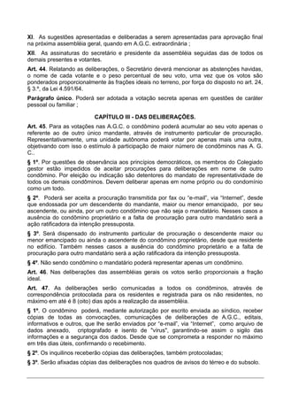 XI. As sugestões apresentadas e deliberadas a serem apresentadas para aprovação final
na próxima assembléia geral, quando em A.G.C. extraordinária ;
XII. As assinaturas do secretário e presidente da assembléia seguidas das de todos os
demais presentes e votantes.
Art. 44. Relatando as deliberações, o Secretário deverá mencionar as abstenções havidas,
o nome de cada votante e o peso percentual de seu voto, uma vez que os votos são
ponderados proporcionalmente às frações ideais no terreno, por força do disposto no art. 24,
§ 3.º, da Lei 4.591/64.
Parágrafo único. Poderá ser adotada a votação secreta apenas em questões de caráter
pessoal ou familiar ;

                          CAPÍTULO III - DAS DELIBERAÇÕES.
Art. 45. Para as votações nas A.G.C. o condômino poderá acumular ao seu voto apenas o
referente ao de outro único mandante, através de instrumento particular de procuração.
Representativamente, uma unidade autônoma poderá votar por apenas mais uma outra,
objetivando com isso o estímulo à participação de maior número de condôminos nas A. G.
C..
§ 1º. Por questões de observância aos princípios democráticos, os membros do Colegiado
gestor estão impedidos de aceitar procurações para deliberações em nome de outro
condômino. Por eleição ou indicação são detentores do mandato de representatividade de
todos os demais condôminos. Devem deliberar apenas em nome próprio ou do condomínio
como um todo.
§ 2º. Poderá ser aceita a procuração transmitida por fax ou “e-mail”, via “Internet”, desde
que endossada por um descendente do mandante, maior ou menor emancipado, por seu
ascendente, ou ainda, por um outro condômino que não seja o mandatário. Nesses casos a
ausência do condômino proprietário e a falta de procuração para outro mandatário será a
ação ratificadora da intenção pressuposta.
§ 3º. Será dispensado do instrumento particular de procuração o descendente maior ou
menor emancipado ou ainda o ascendente do condômino proprietário, desde que residente
no edifício. Também nesses casos a ausência do condômino proprietário e a falta de
procuração para outro mandatário será a ação ratificadora da intenção pressuposta.
§ 4º. Não sendo condômino o mandatário poderá representar apenas um condômino.
Art. 46. Nas deliberações das assembléias gerais os votos serão proporcionais a fração
ideal.
Art. 47. As deliberações serão comunicadas a todos os condôminos, através de
correspondência protocolada para os residentes e registrada para os não residentes, no
máximo em até é 8 (oito) dias após a realização da assembléia.
§ 1º. O condômino poderá, mediante autorização por escrito enviada ao síndico, receber
cópias de todas as convocações, comunicações de deliberações de A.G.C., editais,
informativos e outros, que lhe serão enviados por “e-mail”, via “Internet”, como arquivo de
dados anexado, criptografado e isento de "vírus", garantindo-se assim o sigilo das
informações e a segurança dos dados. Desde que se comprometa a responder no máximo
em três dias úteis, confirmando o recebimento.
§ 2º. Os inquilinos receberão cópias das deliberações, também protocoladas;
§ 3º. Serão afixadas cópias das deliberações nos quadros de avisos do térreo e do subsolo.
 