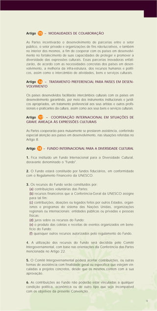 9
Artigo 15 – MODALIDADES DE COLABORAÇÃO
As Partes incentivarão o desenvolvimento de parcerias entre o setor
público, o setor privado e organizações de fins não-lucrativos, e também
no interior dos mesmos, a fim de cooperar com os países em desenvolvi-
mento no fortalecimento de suas capacidades de proteger e promover a
diversidade das expressões culturais. Essas parcerias inovadoras enfati-
zarão, de acordo com as necessidades concretas dos países em desen-
volvimento, a melhoria da infra-estrutura, dos recursos humanos e políti-
cos, assim como o intercâmbio de atividades, bens e serviços culturais.
Artigo 16 – TRATAMENTO PREFERENCIAL PARA PAÍSES EM DESEN-
VOLVIMENTO
Os países desenvolvidos facilitarão intercâmbios culturais com os países em
desenvolvimento garantindo, por meio dos instrumentos institucionais e jurídi-
cos apropriados, um tratamento preferencial aos seus artistas e outros profis-
sionais e praticantes da cultura, assim como aos seus bens e serviços culturais.
Artigo 17 – COOPERAÇÃO INTERNACIONAL EM SITUAÇÕES DE
GRAVE AMEAÇA ÀS EXPRESSÕES CULTURAIS
As Partes cooperarão para mutuamente se prestarem assistência, conferindo
especial atenção aos países em desenvolvimento, nas situações referidas no
Artigo 8.
Artigo 18 – FUNDO INTERNACIONAL PARA A DIVERSIDADE CULTURAL
1. Fica instituído um Fundo Internacional para a Diversidade Cultural,
doravante denominado o "Fundo".
2. O Fundo estará constituído por fundos fiduciários, em conformidade
com o Regulamento Financeiro da UNESCO.
3. Os recursos do Fundo serão constituídos por:
(a) contribuições voluntárias das Partes;
(b) recursos financeiros que a Conferência-Geral da UNESCO assigne
para tal fim;
(c) contribuições, doações ou legados feitos por outros Estados, organ-
ismos e programas do sistema das Nações Unidas, organizações
regionais ou internacionais; entidades públicas ou privadas e pessoas
físicas;
(d) juros sobre os recursos do Fundo;
(e) o produto das coletas e receitas de eventos organizados em bene-
fício do Fundo;
(f) quaisquer outros recursos autorizados pelo regulamento do Fundo.
4. A utilização dos recursos do Fundo será decidida pelo Comitê
Intergovernamental, com base nas orientações da Conferência das Partes
mencionada no Artigo 22.
5. O Comitê Intergovernamental poderá aceitar contribuições, ou outras
formas de assistência com finalidade geral ou específica que estejam vin-
culadas a projetos concretos, desde que os mesmos contem com a sua
aprovação.
6. As contribuições ao Fundo não poderão estar vinculadas a qualquer
condição política, econômica ou de outro tipo que seja incompatível
com os objetivos da presente Convenção.
 