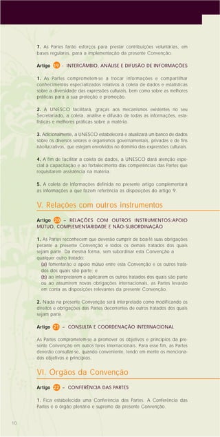 10
7. As Partes farão esforços para prestar contribuições voluntárias, em
bases regulares, para a implementação da presente Convenção.
Artigo 19 - INTERCÂMBIO, ANÁLISE E DIFUSÃO DE INFORMAÇÕES
1. As Partes comprometem-se a trocar informações e compartilhar
conhecimentos especializados relativos à coleta de dados e estatísticas
sobre a diversidade das expressões culturais, bem como sobre as melhores
práticas para a sua proteção e promoção.
2. A UNESCO facilitará, graças aos mecanismos existentes no seu
Secretariado, a coleta, análise e difusão de todas as informações, esta-
tísticas e melhores práticas sobre a matéria.
3. Adicionalmente, a UNESCO estabelecerá e atualizará um banco de dados
sobre os diversos setores e organismos governamentais, privadas e de fins
não-lucrativos, que estejam envolvidos no domínio das expressões culturais.
4. A fim de facilitar a coleta de dados, a UNESCO dará atenção espe-
cial à capacitação e ao fortalecimento das competências das Partes que
requisitarem assistência na matéria.
5. A coleta de informações definida no presente artigo complementará
as informações a que fazem referência as disposições do artigo 9.
V. Relações com outros instrumentos
Artigo 20 – RELAÇÕES COM OUTROS INSTRUMENTOS:APOIO
MÚTUO, COMPLEMENTARIDADE E NÃO-SUBORDINAÇÃO
1. As Partes reconhecem que deverão cumprir de boa-fé suas obrigações
perante a presente Convenção e todos os demais tratados dos quais
sejam parte. Da mesma forma, sem subordinar esta Convenção a
qualquer outro tratado:
(a) fomentarão o apoio mútuo entre esta Convenção e os outros trata-
dos dos quais são parte; e
(b) ao interpretarem e aplicarem os outros tratados dos quais são parte
ou ao assumirem novas obrigações internacionais, as Partes levarão
em conta as disposições relevantes da presente Convenção.
2. Nada na presente Convenção será interpretado como modificando os
direitos e obrigações das Partes decorrentes de outros tratados dos quais
sejam parte.
Artigo 21 – CONSULTA E COORDENAÇÃO INTERNACIONAL
As Partes comprometem-se a promover os objetivos e princípios da pre-
sente Convenção em outros foros internacionais. Para esse fim, as Partes
deverão consultar-se, quando conveniente, tendo em mente os menciona-
dos objetivos e princípios.
VI. Órgãos da Convenção
Artigo 22 – CONFERÊNCIA DAS PARTES
1. Fica estabelecida uma Conferência das Partes. A Conferência das
Partes é o órgão plenário e supremo da presente Convenção.
 