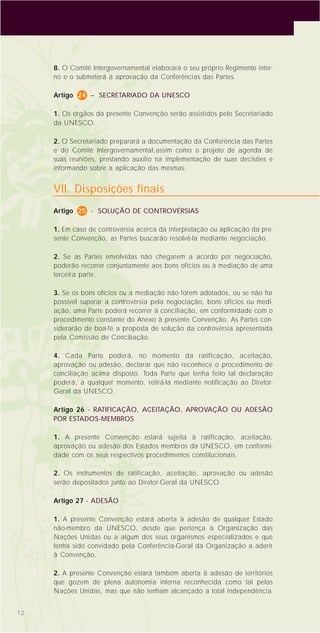 12
8. O Comitê Intergovernamental elaborará o seu próprio Regimento inter-
no e o submeterá à aprovação da Conferências das Partes.
Artigo 24 – SECRETARIADO DA UNESCO
1. Os órgãos da presente Convenção serão assistidos pelo Secretariado
da UNESCO.
2. O Secretariado preparará a documentação da Conferência das Partes
e do Comitê Intergovernamental,assim como o projeto de agenda de
suas reuniões, prestando auxílio na implementação de suas decisões e
informando sobre a aplicação das mesmas.
VII. Disposições finais
Artigo 25 - SOLUÇÃO DE CONTROVÉRSIAS
1. Em caso de controvérsia acerca da interpretação ou aplicação da pre-
sente Convenção, as Partes buscarão resolvê-la mediante negociação.
2. Se as Partes envolvidas não chegarem a acordo por negociação,
poderão recorrer conjuntamente aos bons ofícios ou à mediação de uma
terceira parte.
3. Se os bons ofícios ou a mediação não forem adotados, ou se não for
possível superar a controvérsia pela negociação, bons ofícios ou medi-
ação, uma Parte poderá recorrer à conciliação, em conformidade com o
procedimento constante do Anexo à presente Convenção. As Partes con-
siderarão de boa-fé a proposta de solução da controvérsia apresentada
pela Comissão de Conciliação.
4. Cada Parte poderá, no momento da ratificação, aceitação,
aprovação ou adesão, declarar que não reconhece o procedimento de
conciliação acima disposto. Toda Parte que tenha feito tal declaração
poderá, a qualquer momento, retirá-la mediante notificação ao Diretor-
Geral da UNESCO.
Artigo 26 - RATIFICAÇÃO, ACEITAÇÃO, APROVAÇÃO OU ADESÃO
POR ESTADOS-MEMBROS
1. A presente Convenção estará sujeita à ratificação, aceitação,
aprovação ou adesão dos Estados membros da UNESCO, em conformi-
dade com os seus respectivos procedimentos constitucionais.
2. Os instrumentos de ratificação, aceitação, aprovação ou adesão
serão depositados junto ao Diretor-Geral da UNESCO.
Artigo 27 - ADESÃO
1. A presente Convenção estará aberta à adesão de qualquer Estado
não-membro da UNESCO, desde que pertença à Organização das
Nações Unidas ou a algum dos seus organismos especializados e que
tenha sido convidado pela Conferência-Geral da Organização a aderir
à Convenção.
2. A presente Convenção estará também aberta à adesão de territórios
que gozem de plena autonomia interna reconhecida como tal pelas
Nações Unidas, mas que não tenham alcançado a total independência
 