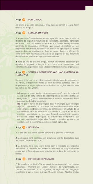14
Artigo 28 - PONTO FOCAL
Ao aderir à presente Convenção, cada Parte designará o “ponto focal”
referido no artigo 9.
Artigo 29 - ENTRADA EM VIGOR
1. A presente Convenção entrará em vigor três meses após a data de
depósito do trigésimo instrumento de ratificação, aceitação, aprovação
ou adesão, mas unicamente em relação aos Estados ou organizações
regionais de integração econômica que tenham depositado os seus
respectivos instrumentos de ratificação, aceitação, aprovação ou adesão
naquela data ou anteriormente. Para as demais Partes, a Convenção
entrará em vigor três meses após a data do depósito de seu instrumento
de ratificação, aceitação, aprovação ou adesão.
2. Para os fins do presente artigo, nenhum instrumento depositado por
organização regional de integração econômica será contado como adi-
cional àqueles depositados pelos Estados membros da referida organização.
Artigo 30 - SISTEMAS CONSTITUCIONAIS NÃO-UNITÁRIOS OU
FEDERATIVOS
Reconhecendo que os acordos internacionais vinculam de mesmo modo
as Partes, independentemente de seus sistemas constitucionais, as
disposições a seguir aplicam-se às Partes com regime constitucional
federativo ou não-unitário:
(a) no que se refere às disposições da presente Convenção cuja apli-
cação seja da competência do poder legislativo federal ou central, as
obrigações do governo federal ou central serão as mesmas das Partes
que não são Estados federativos;
(b) no que se refere às disposições desta Convenção cuja aplicação
seja da competência de cada uma das unidades constituintes, sejam
elas Estados, condados, províncias ou cantões que, em virtude do sis-
tema constitucional da federação, não tenham a obrigação de adotar
medidas legislativas, o governo federal comunicará, quando
necessário, essas disposições às autoridades competentes das
unidades constituintes, sejam elas Estados, condados, províncias ou
cantões, com a recomendação de que sejam aplicadas.
Artigo 31 - DENÚNCIA
1. Cada uma das Partes poderá denunciar a presente Convenção.
2. A denúncia será notificada em instrumento escrito despositado junto
ao Diretor-Geral da UNESCO.
3. A denúncia terá efeito doze meses após a recepção do respectivo
instrumento. A denúncia não modificará em nada as obrigações finan-
ceiras que a Parte denunciante assumiu até a data de efetivação da
retirada.
Artigo 32 - FUNÇÕES DE DEPOSITÁRIO
O Diretor-Geral da UNESCO, na condição de depositário da presente
Convenção, informará aos Estados membros da Organização, aos
Estados não-membros e às organizações regionais de integração
econômica a que se refere o Artigo 27, assim como às Nações Unidas,
 
