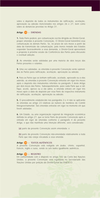 15
sobre o depósito de todos os instrumentos de ratificação, aceitação,
aprovação ou adesão mencionados nos artigos 26 e 27, bem como
sobre as denúncias previstas no Artigo 31.
Artigo 33 – EMENDAS
1. Toda Parte poderá, por comunicação escrita dirigida ao Diretor-Geral,
propor emendas à presente Convenção. O Diretor-Geral transmitirá essa
comunicação às demais Partes. Se, no prazo de seis meses a partir da
data da transmissão da comunicação, pelo menos metade dos Estados
responder favoravelmente a essa demanda, o Diretor-Geral apresentará
a proposta à próxima sessão da Conferência das Partes para discussão
e eventual adoção.
2. As emendas serão adotadas por uma maioria de dois terços das
Partes presentes e votantes.
3. Uma vez adotadas, as emendas à presente Convenção serão submeti-
das às Partes para ratificação, aceitação, aprovação ou adesão.
4. Para as Partes que as tenham ratificado, aceitado, aprovado ou a elas
aderido, as emendas à presente Convenção entrarão em vigor três meses
após o depósito dos instrumentos referidos no parágrafo 3 deste Artigo
por dois terços das Partes. Subseqüentemente, para cada Parte que a rati-
fique, aceite, aprove ou a ela adira, a emenda entrará em vigor três
meses após a data do depósito por essa Parte do respectivo instrumento
de ratificação, aceitação, aprovação ou adesão.
5. O procedimento estabelecido nos parágrafos 3 e 4 não se aplicarão
às emendas ao artigo 23 relativas ao número de membros do Comitê
Intergovernamental. Tais emendas entrarão em vigor no momento em que
forem adotadas.
6. Um Estado, ou uma organização regional de integração econômica
definda no artigo 27, que se torne Parte da presente Convenção após a
entrada em vigor de emendas conforme o parágrafo 4 do presente
Artigo, e que não manifeste uma intenção diferente, será considerado:
(a) parte da presente Convenção assim emendada; e
(b) parte da presente Convenção não-emendada relativamente a toda
Parte que não esteja vinculada a essa emenda.
Artigo 34 – TEXTOS AUTÊNTICOS
A presente Convenção está redigida em árabe, chinês, espanhol,
francês, inglês e russo, sendo os seis textos igualmente autênticos.
Artigo 35 – REGISTRO
Em conformidade com o disposto no artigo 102 da Carta das Nações
Unidas, a presente Convenção será registrada no Secretariado das
Nações Unidas por petição do Diretor-Geral da UNESCO.
 