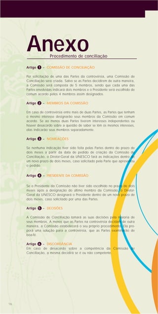 Artigo 1 – COMISSÃO DE CONCILIAÇÃO
Por solicitação de uma das Partes da controvérsia, uma Comissão de
Conciliação será criada. Salvo se as Partes decidirem de outra maneira,
a Comissão será composta de 5 membros, sendo que cada uma das
Partes envolvidas indicará dois membros e o Presidente será escolhido de
comum acordo pelos 4 membros assim designados.
Artigo 2 – MEMBROS DA COMISSÃO
Em caso de controvérsia entre mais de duas Partes, as Partes que tenham
o mesmo interesse designarão seus membros da Comissão em comum
acordo. Se ao menos duas Partes tiverem interesses independentes ou
houver desacordo sobre a questão de saber se têm os mesmos interesses,
elas indicarão seus membros separadamente.
Artigo 3 – NOMEAÇÕES
Se nenhuma indicação tiver sido feita pelas Partes dentro do prazo de
dois meses a partir da data de pedido de criação da Comissão de
Conciliação, o Diretor-Geral da UNESCO fará as indicações dentro de
um novo prazo de dois meses, caso solicitado pela Parte que apresentou
o pedido.
Artigo 4 – PRESIDENTE DA COMISSÃO
Se o Presidente da Comissão não tiver sido escolhido no prazo de dois
meses após a designação do último membro da Comissão, o Diretor-
Geral da UNESCO designará o Presidente dentro de um novo prazo de
dois meses, caso solicitado por uma das Partes.
Artigo 5 – DECISÕES
A Comissão de Conciliação tomará as suas decisões pela maioria de
seus membros. A menos que as Partes na controvérsia decidam de outra
maneira, a Comissão estabelecerá o seu próprio procedimento. Ela pro-
porá uma solução para a controvérsia, que as Partes examinarão de
boa-fé.
Artigo 6 – DISCORDÂNCIA
Em caso de desacordo sobre a competência da Comissão de
Conciliação, a mesma decidirá se é ou não competente.
16
AnexoProcedimento de conciliação
 