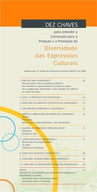 19
DEZ CHAVES
para entender a
Convenção para a
Proteção e a Promoção da
1. POR QUE UMA CONVENÇÃO ? . . . . . . . . . . . . . . . . . . . . . . . . . .20
Para permanecer fiel ao mandato da UNESCO
Para contribuir ao desenvolvimento da noção de cultura
Para complementar efetivamente a ação normativa da UNESCO
no campo da cultura
2. QUAL É O PROPÓSITO DA CONVENÇÃO ? . . . . . . . . . . . . . . . . . .22
3. QUAIS SÃO OS OBJETIVOS ESPECÍFICOS DA CONVENÇÃO ? . . .23
4. QUE PRINCÍPIOS ORIENTAM A CONVENÇÃO ? . . . . . . . . . . . . . . .24
5. DIREITOS E OBRIGAÇÕES DAS PARTES DA CONVENÇÃO . . . . . . .24
Direitos
Obrigações
Apoio mútuo, complementaridade e não-subordinação
6. QUANDO A CONVENÇÃO ENTRA EM VIGOR ? . . . . . . . . . . . . . .27
Ratificação
Entrada em vigor
7. COMO FUNCIONA A CONVENÇÃO ? . . . . . . . . . . . . . . . . . . . . .27
Mecanismos de acompanhamento
Os meios
Solução de controvérsias
8. QUEM DEVE ZELAR PELA CONVENÇÃO ? . . . . . . . . . . . . . . . . . . .28
9. QUEM SÃO OS BENEFICIÁRIOS DA CONVENÇÃO ? . . . . . . . . . . .29
10. QUAIS SÃO AS MENSAGENS CENTRAIS DA CONVENÇÃO ? . . .29
ANEXO . . . . . . . . . . . . . . . . . . . . . . . . . . . . . . . . . . . . . . . . . . . . . . .31
SELEÇÃO DE DOCUMENTOS DA UNESCO RELACIONADOS À
DIVERSIDADE CULTURAL
Documentos sobre a diversidade cultural
Documentos sobre a Convenção
Diversidade
das Expressões
Culturais
adotada pela 33a
Sessão da Conferência Geral da UNESCO em 2005
 