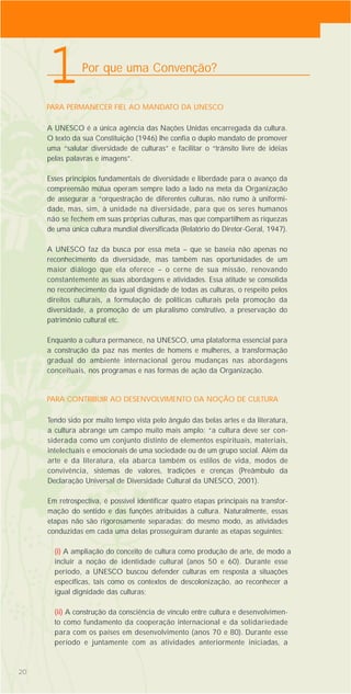 20
A UNESCO é a única agência das Nações Unidas encarregada da cultura.
O texto da sua Constituição (1946) lhe confia o duplo mandato de promover
uma “salutar diversidade de culturas” e facilitar o “trânsito livre de idéias
pelas palavras e imagens”.
Esses princípios fundamentais de diversidade e liberdade para o avanço da
compreensão mútua operam sempre lado a lado na meta da Organização
de assegurar a “orquestração de diferentes culturas, não rumo à uniformi-
dade, mas, sim, à unidade na diversidade, para que os seres humanos
não se fechem em suas próprias culturas, mas que compartilhem as riquezas
de uma única cultura mundial diversificada (Relatório do Diretor-Geral, 1947).
A UNESCO faz da busca por essa meta – que se baseia não apenas no
reconhecimento da diversidade, mas também nas oportunidades de um
maior diálogo que ela oferece – o cerne de sua missão, renovando
constantemente as suas abordagens e atividades. Essa atitude se consolida
no reconhecimento da igual dignidade de todas as culturas, o respeito pelos
direitos culturais, a formulação de políticas culturais pela promoção da
diversidade, a promoção de um pluralismo construtivo, a preservação do
patrimônio cultural etc.
Enquanto a cultura permanece, na UNESCO, uma plataforma essencial para
a construção da paz nas mentes de homens e mulheres, a transformação
gradual do ambiente internacional gerou mudanças nas abordagens
conceituais, nos programas e nas formas de ação da Organização.
Por que uma Convenção?
PARA PERMANECER FIEL AO MANDATO DA UNESCO
1
Tendo sido por muito tempo vista pelo ângulo das belas artes e da literatura,
a cultura abrange um campo muito mais amplo: “a cultura deve ser con-
siderada como um conjunto distinto de elementos espirituais, materiais,
intelectuais e emocionais de uma sociedade ou de um grupo social. Além da
arte e da literatura, ela abarca também os estilos de vida, modos de
convivência, sistemas de valores, tradições e crenças (Preâmbulo da
Declaração Universal de Diversidade Cultural da UNESCO, 2001).
Em retrospectiva, é possível identificar quatro etapas principais na transfor-
mação do sentido e das funções atribuídas à cultura. Naturalmente, essas
etapas não são rigorosamente separadas; do mesmo modo, as atividades
conduzidas em cada uma delas prosseguiram durante as etapas seguintes:
(i) A ampliação do conceito de cultura como produção de arte, de modo a
incluir a noção de identidade cultural (anos 50 e 60). Durante esse
período, a UNESCO buscou defender culturas em resposta a situações
específicas, tais como os contextos de descolonização, ao reconhecer a
igual dignidade das culturas;
(ii) A construção da consciência de vínculo entre cultura e desenvolvimen-
to como fundamento da cooperação internacional e da solidariedade
para com os países em desenvolvimento (anos 70 e 80). Durante esse
período e juntamente com as atividades anteriormente iniciadas, a
PARA CONTRIBUIR AO DESENVOLVIMENTO DA NOÇÃO DE CULTURA
 