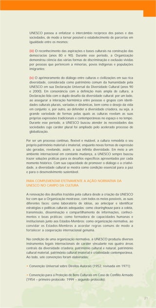 21
UNESCO passou a enfatizar o intercâmbio recíproco dos países e das
sociedades, de modo a tornar possível o estabelecimento de parcerias em
igualdade entre os mesmos;
(iii) O reconhecimento das aspirações e bases culturais na construção das
democracias (anos 80 e 90). Durante esse período, a Organização
demonstrou ciência das várias formas de discriminação e exclusão vividas
por pessoas que pertencem a minorias, povos indígenas e populações
imigrantes;
(iv) O aprimoramento do diálogo entre culturas e civilizações em sua rica
diversidade, considerada como patrimônio comum da humanidade pela
UNESCO em sua Declaração Universal da Diversidade Cultural (anos 90
e 2000). Em consonância com a definição mais ampla de cultura, a
Declaração lida com o duplo desafio da diversidade cultural: por um lado,
ao assegurar a interação harmônica entre pessoas e grupos com identi-
dades culturais plurais, variadas e dinâmicas, bem como o desejo da vida
em conjunto; e, por outro, ao defender a diversidade criadora, ou seja, a
grande variedade de formas pelas quais as culturas revelam as suas
próprias expressões tradicionais e contemporâneas no espaço e no tempo.
Durante esse período, a UNESCO buscou atender às necessidades das
sociedades cujo caráter plural foi ampliado pelo acelerado processo de
globalização.
Por ser um processo contínuo, flexível e mutável, a cultura remodela o seu
próprio patrimônio material e imaterial, enquanto novas formas de expressão
são geradas, revelando, assim, a sua infinita diversidade. Em meio a um
ambiente internacional em constante mudança, a UNESCO sempre buscou
trazer soluções práticas para os desafios específicos apresentados por cada
momento histórico. Com sua capacidade de promover o diálogo e a criativi-
dade, a diversidade cultural se mostra como condição essencial para a paz
e para o desenvolvimento sustentável.
PARA COMPLEMENTAR EFETIVAMENTE A AÇÃO NORMATIVA DA
UNESCO NO CAMPO DA CULTURA
A renovação dos desafios trazidos pela cultura desde a criação da UNESCO
fez com que a Organização mostrasse, com todos os meios possíveis, as suas
diferentes faces: como laboratório de idéias, ao antecipar e identificar
estratégias e políticas culturais adequadas; como clearinghouse para a coleta,
transmissão, disseminação e compartilhamento de informações, conheci-
mentos e boas práticas; como formadora de capacidades humanas e
institucionais junto aos Estados-Membros; como organização normativa, ao
convidar os Estados-Membros a acordar regras comuns de modo a
fortalecer a cooperação internacional genuína.
Na condição de uma organização normativa, a UNESCO produziu diversos
instrumentos legais internacionais de caráter vinculante nas quatro áreas
centrais da diversidade criadora: patrimônio cultural e natural, patrimônio
cultural material, patrimônio cultural imaterial e criatividade contemporânea.
Ao todo, sete convenções foram elaboradas:
• Convenção Universal sobre Direitos Autorais (1952, revisada em 1971);
• Convenção para a Proteção de Bens Culturais em Caso de Conflito Armado
(1954 – primeiro protocolo; 1999 – segundo protocolo);
 