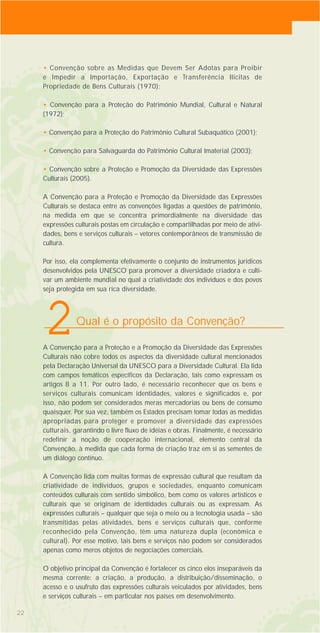 2222
• Convenção sobre as Medidas que Devem Ser Adotas para Proibir
e Impedir a Importação, Exportação e Transferência Ilícitas de
Propriedade de Bens Culturais (1970);
• Convenção para a Proteção do Patrimônio Mundial, Cultural e Natural
(1972);
• Convenção para a Proteção do Patrimônio Cultural Subaquático (2001);
• Convenção para Salvaguarda do Patrimônio Cultural Imaterial (2003);
• Convenção sobre a Proteção e Promoção da Diversidade das Expressões
Culturais (2005).
A Convenção para a Proteção e Promoção da Diversidade das Expressões
Culturais se destaca entre as convenções ligadas a questões de patrimônio,
na medida em que se concentra primordialmente na diversidade das
expressões culturais postas em circulação e compartilhadas por meio de ativi-
dades, bens e serviços culturais – vetores contemporâneos de transmissão de
cultura.
Por isso, ela complementa efetivamente o conjunto de instrumentos jurídicos
desenvolvidos pela UNESCO para promover a diversidade criadora e culti-
var um ambiente mundial no qual a criatividade dos indivíduos e dos povos
seja protegida em sua rica diversidade.
A Convenção para a Proteção e a Promoção da Diversidade das Expressões
Culturais não cobre todos os aspectos da diversidade cultural mencionados
pela Declaração Universal da UNESCO para a Diversidade Cultural. Ela lida
com campos temáticos específicos da Declaração, tais como expressam os
artigos 8 a 11. Por outro lado, é necessário reconhecer que os bens e
serviços culturais comunicam identidades, valores e significados e, por
isso, não podem ser considerados meras mercadorias ou bens de consumo
quaisquer. Por sua vez, também os Estados precisam tomar todas as medidas
apropriadas para proteger e promover a diversidade das expressões
culturais, garantindo o livre fluxo de idéias e obras. Finalmente, é necessário
redefinir a noção de cooperação internacional, elemento central da
Convenção, à medida que cada forma de criação traz em si as sementes de
um diálogo contínuo.
A Convenção lida com muitas formas de expressão cultural que resultam da
criatividade de indivíduos, grupos e sociedades, enquanto comunicam
conteúdos culturais com sentido simbólico, bem como os valores artísticos e
culturais que se originam de identidades culturais ou as expressam. As
expressões culturais – qualquer que seja o meio ou a tecnologia usada – são
transmitidas pelas atividades, bens e serviços culturais que, conforme
reconhecido pela Convenção, têm uma natureza dupla (econômica e
cultural). Por esse motivo, tais bens e serviços não podem ser considerados
apenas como meros objetos de negociações comerciais.
O objetivo principal da Convenção é fortalecer os cinco elos inseparáveis da
mesma corrente: a criação, a produção, a distribuição/disseminação, o
acesso e o usufruto das expressões culturais veiculados por atividades, bens
e serviços culturais – em particular nos países em desenvolvimento.
Qual é o propósito da Convenção?
2
 