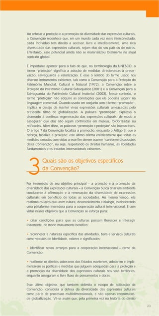 2323
Ao enfocar a proteção e a promoção da diversidade das expressões culturais,
a Convenção reconhece que, em um mundo cada vez mais interconectado,
cada indivíduo tem direito a acessar, livre e imediatamente, uma rica
diversidade das expressões culturais, sejam elas do seu país ou de outros.
Entretanto, esse potencial ainda não se materializou totalmente no atual
contexto global.
É importante apontar para o fato de que, na terminologia da UNESCO, o
termo “proteção” significa a adoção de medidas direcionadas à preser-
vação, salvaguarda e valorização. É esse o sentido do termo usado nos
diversos instrumentos existentes, tais como a Convenção para a Proteção do
Patrimônio Mundial, Cultural e Natural (1972), a Convenção sobre a
Proteção do Patrimônio Cultural Subaquático (2001) e a Convenção para a
Salvaguarda do Patrimônio Cultural Imaterial (2003). Nesse contexto, o
termo “proteção” não adquire as conotações que ele poderia sugerir na
linguagem comercial. Quando usado em conjunto com o termo “promoção”,
implica o desejo de manter vivas expressões culturais ameaçadas pelo
crescente ritmo de globalização. A palavra “promoção” expressa o
chamado à contínua regeneração das expressões culturais, de modo a
assegurar que elas não sejam confinadas em museus, folclorizadas ou
reificadas. Além disso, as palavras “promoção e proteção” são inseparáveis.
O artigo 7 da Convenção focaliza a promoção, enquanto o Artigo 8, que o
reforça, focaliza a proteção; este último afirma enfaticamente que todas as
medidas tomadas com vistas a esse fim devem ocorrer “conforme disposições
desta Convenção”, ou seja, respeitando os direitos humanos, as liberdades
fundamentais e os tratados internacionais existentes.
Quais são os objetivos específicos
da Convenção?
3Por intermédio de seu objetivo principal – a proteção e a promoção da
diversidade das expressões culturais – a Convenção busca criar um ambiente
conducente à afirmação e à renovação da diversidade de expressões
culturais em benefício de todas as sociedades. Ao mesmo tempo, ela
reafirma os laços que unem cultura, desenvolvimento e diálogo, estabelecendo
uma plataforma inovadora para a cooperação cultural internacional. É com
vistas nesses objetivos que a Convenção se esforça para:
• criar condições para que as culturas possam florescer e interagir
livremente, de modo mutuamente benéfico;
• reconhecer a natureza específica das atividades, bens e serviços culturais
como veículos de identidade, valores e significados;
• identificar novos arranjos para a cooperação internacional – cerne da
Convenção;
• reafirmar os direitos soberanos dos Estados manterem, adotarem e imple-
mentarem as políticas e medidas que julguem adequadas para a proteção e
a promoção da diversidade das expressões culturais nos seus territórios,
enquanto asseguram o livre fluxo de pensamentos e obras.
Esse último objetivo, que também delimita o escopo de aplicação da
Convenção, considera a defesa da diversidade das expressões culturais
como parte de processos multidimensionais, e não apenas econômicos,
de globalização. Vê-se assim que, pela primeira vez na história do direito
 