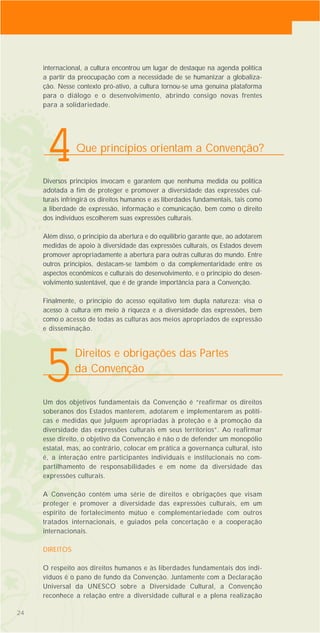 Diversos princípios invocam e garantem que nenhuma medida ou política
adotada a fim de proteger e promover a diversidade das expressões cul-
turais infringirá os direitos humanos e as liberdades fundamentais, tais como
a liberdade de expressão, informação e comunicação, bem como o direito
dos indivíduos escolherem suas expressões culturais.
Além disso, o princípio da abertura e do equilíbrio garante que, ao adotarem
medidas de apoio à diversidade das expressões culturais, os Estados devem
promover apropriadamente a abertura para outras culturas do mundo. Entre
outros princípios, destacam-se também o da complementaridade entre os
aspectos econômicos e culturais do desenvolvimento, e o princípio do desen-
volvimento sustentável, que é de grande importância para a Convenção.
Finalmente, o princípio do acesso eqüitativo tem dupla natureza: visa o
acesso à cultura em meio à riqueza e a diversidade das expressões, bem
como o acesso de todas as culturas aos meios apropriados de expressão
e disseminação.
Um dos objetivos fundamentais da Convenção é “reafirmar os direitos
soberanos dos Estados manterem, adotarem e implementarem as políti-
cas e medidas que julguem apropriadas à proteção e à promoção da
diversidade das expressões culturais em seus territórios”. Ao reafirmar
esse direito, o objetivo da Convenção é não o de defender um monopólio
estatal, mas, ao contrário, colocar em prática a governança cultural, isto
é, a interação entre participantes individuais e institucionais no com-
partilhamento de responsabilidades e em nome da diversidade das
expressões culturais.
A Convenção contém uma série de direitos e obrigações que visam
proteger e promover a diversidade das expressões culturais, em um
espírito de fortalecimento mútuo e complementariedade com outros
tratados internacionais, e guiados pela concertação e a cooperação
internacionais.
DIREITOS
O respeito aos direitos humanos e às liberdades fundamentais dos indi-
víduos é o pano de fundo da Convenção. Juntamente com a Declaração
Universal da UNESCO sobre a Diversidade Cultural, a Convenção
reconhece a relação entre a diversidade cultural e a plena realização
242424
internacional, a cultura encontrou um lugar de destaque na agenda política
a partir da preocupação com a necessidade de se humanizar a globaliza-
ção. Nesse contexto pró-ativo, a cultura tornou-se uma genuína plataforma
para o diálogo e o desenvolvimento, abrindo consigo novas frentes
para a solidariedade.
Que princípios orientam a Convenção?
4
Direitos e obrigações das Partes
da Convenção
5
 