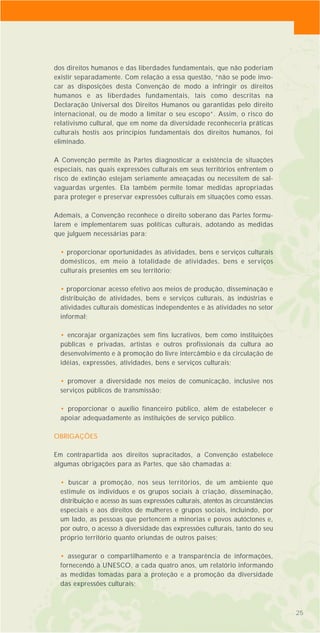 252525
dos direitos humanos e das liberdades fundamentais, que não poderiam
existir separadamente. Com relação a essa questão, “não se pode invo-
car as disposições desta Convenção de modo a infringir os direitos
humanos e as liberdades fundamentais, tais como descritas na
Declaração Universal dos Direitos Humanos ou garantidas pelo direito
internacional, ou de modo a limitar o seu escopo”. Assim, o risco do
relativismo cultural, que em nome da diversidade reconheceria práticas
culturais hostis aos princípios fundamentais dos direitos humanos, foi
eliminado.
A Convenção permite às Partes diagnosticar a existência de situações
especiais, nas quais expressões culturais em seus territórios enfrentem o
risco de extinção estejam seriamente ameaçadas ou necessitem de sal-
vaguardas urgentes. Ela também permite tomar medidas apropriadas
para proteger e preservar expressões culturais em situações como essas.
Ademais, a Convenção reconhece o direito soberano das Partes formu-
larem e implementarem suas políticas culturais, adotando as medidas
que julguem necessárias para:
• proporcionar oportunidades às atividades, bens e serviços culturais
domésticos, em meio à totalidade de atividades, bens e serviços
culturais presentes em seu território;
• proporcionar acesso efetivo aos meios de produção, disseminação e
distribuição de atividades, bens e serviços culturais, às indústrias e
atividades culturais domésticas independentes e às atividades no setor
informal;
• encorajar organizações sem fins lucrativos, bem como instituições
públicas e privadas, artistas e outros profissionais da cultura ao
desenvolvimento e à promoção do livre intercâmbio e da circulação de
idéias, expressões, atividades, bens e serviços culturais;
• promover a diversidade nos meios de comunicação, inclusive nos
serviços públicos de transmissão;
• proporcionar o auxílio financeiro público, além de estabelecer e
apoiar adequadamente as instituições de serviço público.
OBRIGAÇÕES
Em contrapartida aos direitos supracitados, a Convenção estabelece
algumas obrigações para as Partes, que são chamadas a:
• buscar a promoção, nos seus territórios, de um ambiente que
estimule os indivíduos e os grupos sociais à criação, disseminação,
distribuição e acesso às suas expressões culturais, atentos às circunstâncias
especiais e aos direitos de mulheres e grupos sociais, incluindo, por
um lado, as pessoas que pertencem a minorias e povos autóctones e,
por outro, o acesso à diversidade das expressões culturais, tanto do seu
próprio território quanto oriundas de outros países;
• assegurar o compartilhamento e a transparência de informações,
fornecendo à UNESCO, a cada quatro anos, um relatório informando
as medidas tomadas para a proteção e a promoção da diversidade
das expressões culturais;
 