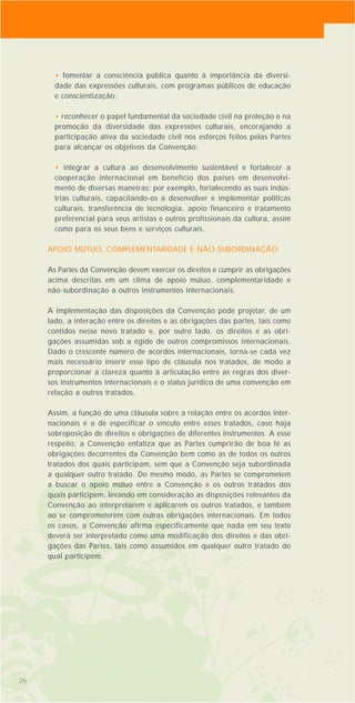 • fomentar a consciência pública quanto à importância da diversi-
dade das expressões culturais, com programas públicos de educação
e conscientização;
• reconhecer o papel fundamental da sociedade civil na proteção e na
promoção da diversidade das expressões culturais, encorajando a
participação ativa da sociedade civil nos esforços feitos pelas Partes
para alcançar os objetivos da Convenção;
• integrar a cultura ao desenvolvimento sustentável e fortalecer a
cooperação internacional em benefício dos países em desenvolvi-
mento de diversas maneiras: por exemplo, fortalecendo as suas indús-
trias culturais, capacitando-os a desenvolver e implementar políticas
culturais, transferência de tecnologia, apoio financeiro e tratamento
preferencial para seus artistas e outros profissionais da cultura, assim
como para os seus bens e serviços culturais.
APOIO MÚTUO, COMPLEMENTARIDADE E NÃO-SUBORDINAÇÃO
As Partes da Convenção devem exercer os direitos e cumprir as obrigações
acima descritas em um clima de apoio mútuo, complementaridade e
não-subordinação a outros instrumentos internacionais.
A implementação das disposições da Convenção pode projetar, de um
lado, a interação entre os direitos e as obrigações das partes, tais como
contidos nesse novo tratado e, por outro lado, os direitos e as obri-
gações assumidas sob a égide de outros compromissos internacionais.
Dado o crescente número de acordos internacionais, torna-se cada vez
mais necessário inserir esse tipo de cláusula nos tratados, de modo a
proporcionar a clareza quanto à articulação entre as regras dos diver-
sos instrumentos internacionais e o status jurídico de uma convenção em
relação a outros tratados.
Assim, a função de uma cláusula sobre a relação entre os acordos inter-
nacionais é a de especificar o vínculo entre esses tratados, caso haja
sobreposição de direitos e obrigações de diferentes instrumentos. A esse
respeito, a Convenção enfatiza que as Partes cumprirão de boa fé as
obrigações decorrentes da Convenção bem como as de todos os outros
tratados dos quais participam, sem que a Convenção seja subordinada
a qualquer outro tratado. Do mesmo modo, as Partes se comprometem
a buscar o apoio mútuo entre a Convenção e os outros tratados dos
quais participem, levando em consideração as disposições relevantes da
Convenção ao interpretarem e aplicarem os outros tratados, e também
ao se comprometerem com outras obrigações internacionais. Em todos
os casos, a Convenção afirma especificamente que nada em seu texto
deverá ser interpretado como uma modificação dos direitos e das obri-
gações das Partes, tais como assumidos em qualquer outro tratado do
qual participem.
26
 