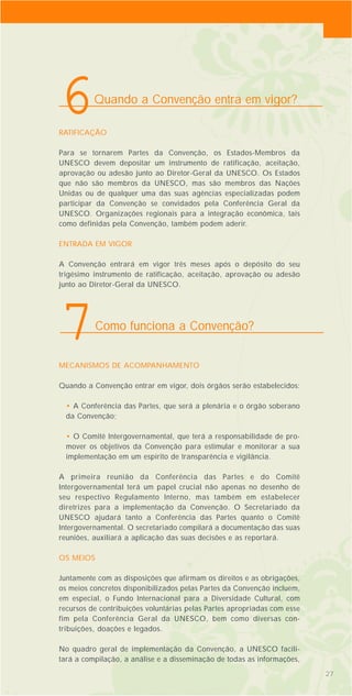 RATIFICAÇÃO
Para se tornarem Partes da Convenção, os Estados-Membros da
UNESCO devem depositar um instrumento de ratificação, aceitação,
aprovação ou adesão junto ao Diretor-Geral da UNESCO. Os Estados
que não são membros da UNESCO, mas são membros das Nações
Unidas ou de qualquer uma das suas agências especializadas podem
participar da Convenção se convidados pela Conferência Geral da
UNESCO. Organizações regionais para a integração econômica, tais
como definidas pela Convenção, também podem aderir.
ENTRADA EM VIGOR
A Convenção entrará em vigor três meses após o depósito do seu
trigésimo instrumento de ratificação, aceitação, aprovação ou adesão
junto ao Diretor-Geral da UNESCO.
MECANISMOS DE ACOMPANHAMENTO
Quando a Convenção entrar em vigor, dois órgãos serão estabelecidos:
• A Conferência das Partes, que será a plenária e o órgão soberano
da Convenção;
• O Comitê Intergovernamental, que terá a responsabilidade de pro-
mover os objetivos da Convenção para estimular e monitorar a sua
implementação em um espírito de transparência e vigilância.
A primeira reunião da Conferência das Partes e do Comitê
Intergovernamental terá um papel crucial não apenas no desenho de
seu respectivo Regulamento Interno, mas também em estabelecer
diretrizes para a implementação da Convenção. O Secretariado da
UNESCO ajudará tanto a Conferência das Partes quanto o Comitê
Intergovernamental. O secretariado compilará a documentação das suas
reuniões, auxiliará a aplicação das suas decisões e as reportará.
OS MEIOS
Juntamente com as disposições que afirmam os direitos e as obrigações,
os meios concretos disponibilizados pelas Partes da Convenção incluem,
em especial, o Fundo Internacional para a Diversidade Cultural, com
recursos de contribuições voluntárias pelas Partes apropriadas com esse
fim pela Conferência Geral da UNESCO, bem como diversas con-
tribuições, doações e legados.
No quadro geral de implementação da Convenção, a UNESCO facili-
tará a compilação, a análise e a disseminação de todas as informações,
27
Quando a Convenção entra em vigor?
6
Como funciona a Convenção?
7
 