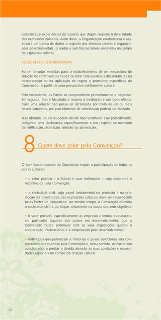 estatísticas e experiências de sucesso que digam respeito à diversidade
das expressões culturais. Além disso, a Organização estabelecerá e atu-
alizará um banco de dados a respeito dos diversos setores e organiza-
ções governamentais, privadas e sem fins lucrativos envolvidas no campo
da expressão cultural.
SOLUÇÃO DE CONTROVÉRSIAS
Foram tomadas medidas para o estabelecimento de um mecanismo de
solução de controvérsias capaz de lidar com eventuais discordâncias na
interpretação ou na aplicação de regras e princípios específicos da
Convenção, a partir de uma perspectiva estritamente cultural.
Pelo mecanismo, as Partes se comprometem primeiramente a negociar.
Em seguida, lhes é facultado o recurso à mediação e aos bons ofícios.
Caso uma solução não possa ser alcançada por meio de um ou mais
desses caminhos, um procedimento de conciliação poderá ser iniciado.
Não obstante, as Partes podem decidir não reconhecer esse procedimento,
redigindo uma declaração especificamente a seu respeito no momento
da ratificação, aceitação, adesão ou aprovação.
O bom funcionamento da Convenção requer a participação de todos os
atores culturais:
• o setor público – o Estado e suas instituições – cuja soberania é
reconhecida pela Convenção;
• a sociedade civil, cujo papel fundamental na proteção e na pro-
moção da diversidade das expressões culturais deve ser reconhecido
pelas Partes da Convenção. Ao mesmo tempo, a Convenção estimula
a sociedade civil a participar ativamente na busca dos seus objetivos;
• 0 setor privado, especificamente as empresas e indústrias culturais,
em particular aquelas dos países em desenvolvimento, que a
Convenção busca promover com as suas disposições quanto à
cooperação internacional e a cooperação pelo desenvolvimento;
• indivíduos que pertencem a minorias e povos autóctones são con-
siderados atores-chave pela Convenção e, nesse sentido, as Partes são
conclamados a prestar a devida atenção às suas condições e necessi-
dades especiais no campo da criação cultural.
2828
Quem deve zelar pela Convenção?
8
 
