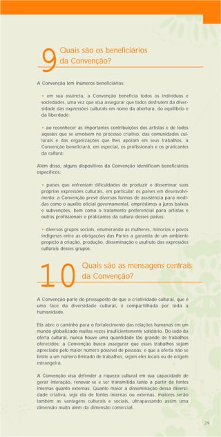 A Convenção tem inúmeros beneficiários:
• em sua essência, a Convenção beneficia todos os indivíduos e
sociedades, uma vez que visa assegurar que todos desfrutem da diver-
sidade das expressões culturais em nome da abertura, do equilíbrio e
da liberdade;
• ao reconhecer as importantes contribuições dos artistas e de todos
aqueles que se envolvem no processo criativo, das comunidades cul-
turais e das organizações que lhes apóiam em seus trabalhos, a
Convenção beneficiará, em especial, os profissionais e os praticantes
da cultura;
Além disso, alguns dispositivos da Convenção identificam beneficiários
específicos:
• países que enfrentam dificuldades de produzir e disseminar suas
próprias expressões culturais, em particular os países em desenvolvi-
mento; a Convenção prevê diversas formas de assistência para medi-
das como o auxílio oficial governamental, empréstimos a juros baixos
e subvenções, bem como o tratamento preferencial para artistas e
outros profissionais e praticantes da cultura desses países;
• diversos grupos sociais, enumerando as mulheres, minorias e povos
indígenas entre as obrigações das Partes a garantia de um ambiente
propício à criação, produção, disseminação e usufruto das expressões
culturais desses grupos.
A Convenção parte do pressuposto de que a criatividade cultural, que é
uma face da diversidade cultural, é compartilhada por toda a
humanidade.
Ela abre o caminho para o fortalecimento das relações humanas em um
mundo globalizado muitas vezes insuficientemente solidário. Do lado da
oferta cultural, nunca houve uma quantidade tão grande de trabalhos
oferecidos; a Convenção busca assegurar que esses trabalhos sejam
apreciado pelo maior número possível de pessoas, e que a oferta não se
limite a um número limitado de trabalhos, sejam eles locais ou de origem
estrangeira.
A Convenção visa defender a riqueza cultural em sua capacidade de
gerar interação, renovar-se e ser transmitida tanto a partir de fontes
internas quanto externas. Quanto maior a disseminação dessa diversi-
dade criativa, seja ela de fontes internas ou externas, maiores serão
também as vantagens culturais e sociais, ultrapassando assim uma
dimensão muito além da dimensão comercial.
29
Quais são as mensagens centrais
da Convenção?
10
Quais são os beneficiários
da Convenção?
9
29
 