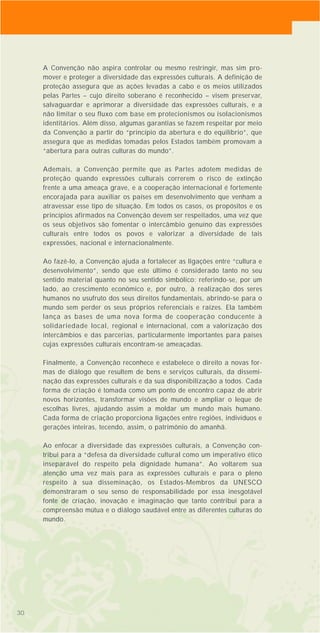 30
A Convenção não aspira controlar ou mesmo restringir, mas sim pro-
mover e proteger a diversidade das expressões culturais. A definição de
proteção assegura que as ações levadas a cabo e os meios utilizados
pelas Partes – cujo direito soberano é reconhecido – visem preservar,
salvaguardar e aprimorar a diversidade das expressões culturais, e a
não limitar o seu fluxo com base em protecionismos ou isolacionismos
identitários. Além disso, algumas garantias se fazem respeitar por meio
da Convenção a partir do “princípio da abertura e do equilíbrio”, que
assegura que as medidas tomadas pelos Estados também promovam a
“abertura para outras culturas do mundo”.
Ademais, a Convenção permite que as Partes adotem medidas de
proteção quando expressões culturais correrem o risco de extinção
frente a uma ameaça grave, e a cooperação internacional é fortemente
encorajada para auxiliar os países em desenvolvimento que venham a
atravessar esse tipo de situação. Em todos os casos, os propósitos e os
princípios afirmados na Convenção devem ser respeitados, uma vez que
os seus objetivos são fomentar o intercâmbio genuíno das expressões
culturais entre todos os povos e valorizar a diversidade de tais
expressões, nacional e internacionalmente.
Ao fazê-lo, a Convenção ajuda a fortalecer as ligações entre “cultura e
desenvolvimento”, sendo que este último é considerado tanto no seu
sentido material quanto no seu sentido simbólico: referindo-se, por um
lado, ao crescimento econômico e, por outro, à realização dos seres
humanos no usufruto dos seus direitos fundamentais, abrindo-se para o
mundo sem perder os seus próprios referenciais e raízes. Ela também
lança as bases de uma nova forma de cooperação conducente à
solidariedade local, regional e internacional, com a valorização dos
intercâmbios e das parcerias, particularmente importantes para países
cujas expressões culturais encontram-se ameaçadas.
Finalmente, a Convenção reconhece e estabelece o direito a novas for-
mas de diálogo que resultem de bens e serviços culturais, da dissemi-
nação das expressões culturais e da sua disponibilização a todos. Cada
forma de criação é tomada como um ponto de encontro capaz de abrir
novos horizontes, transformar visões de mundo e ampliar o leque de
escolhas livres, ajudando assim a moldar um mundo mais humano.
Cada forma de criação proporciona ligações entre regiões, indivíduos e
gerações inteiras, tecendo, assim, o patrimônio do amanhã.
Ao enfocar a diversidade das expressões culturais, a Convenção con-
tribui para a “defesa da diversidade cultural como um imperativo ético
inseparável do respeito pela dignidade humana”. Ao voltarem sua
atenção uma vez mais para as expressões culturais e para o pleno
respeito à sua disseminação, os Estados-Membros da UNESCO
demonstraram o seu senso de responsabilidade por essa inesgotável
fonte de criação, inovação e imaginação que tanto contribui para a
compreensão mútua e o diálogo saudável entre as diferentes culturas do
mundo.
3030
 