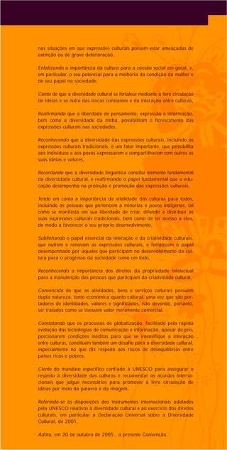 nas situações em que expressões culturais possam estar ameaçadas de
extinção ou de grave deterioração,
Enfatizando a importância da cultura para a coesão social em geral, e,
em particular, o seu potencial para a melhoria da condição da mulher e
de seu papel na sociedade,
Ciente de que a diversidade cultural se fortalece mediante a livre circulação
de idéias e se nutre das trocas constantes e da interação entre culturas,
Reafirmando que a liberdade de pensamento, expressão e informação,
bem como a diversidade da mídia, possibilitam o florescimento das
expressões culturais nas sociedades,
Reconhecendo que a diversidade das expressões culturais, incluindo as
expressões culturais tradicionais, é um fator importante, que possibilita
aos indivíduos e aos povos expressarem e compartilharem com outros as
suas idéias e valores,
Recordando que a diversidade lingüística constitui elemento fundamental
da diversidade cultural, e reafirmando o papel fundamental que a edu-
cação desempenha na proteção e promoção das expressões culturais,
Tendo em conta a importância da vitalidade das culturas para todos,
incluindo as pessoas que pertencem a minorias e povos indígenas, tal
como se manifesta em sua liberdade de criar, difundir e distribuir as
suas expressões culturais tradicionais, bem como de ter acesso a elas,
de modo a favorecer o seu próprio desenvolvimento,
Sublinhando o papel essencial da interação e da criatividade culturais,
que nutrem e renovam as expressões culturais, e fortalecem o papel
desempenhado por aqueles que participam no desenvolvimento da cul-
tura para o progresso da sociedade como um todo,
Reconhecendo a importância dos direitos da propriedade intelectual
para a manutenção das pessoas que participam da criatividade cultural,
Convencida de que as atividades, bens e serviços culturais possuem
dupla natureza, tanto econômica quanto cultural, uma vez que são por-
tadores de identidades, valores e significados, não devendo, portanto,
ser tratados como se tivessem valor meramente comercial,
Constatando que os processos de globalização, facilitado pela rápida
evolução das tecnologias de comunicação e informação, apesar de pro-
porcionarem condições inéditas para que se intensifique a interação
entre culturas, constituem também um desafio para a diversidade cultural,
especialmente no que diz respeito aos riscos de desequilíbrios entre
países ricos e pobres,
Ciente do mandato específico confiado à UNESCO para assegurar o
respeito à diversidade das culturas e recomendar os acordos interna-
cionais que julgue necessários para promover a livre circulação de
idéias por meio da palavra e da imagem,
Referindo-se às disposições dos instrumentos internacionais adotados
pela UNESCO relativos à diversidade cultural e ao exercício dos direitos
culturais, em particular a Declaração Universal sobre a Diversidade
Cultural, de 2001,
Adota, em 20 de outubro de 2005 , a presente Convenção.
 