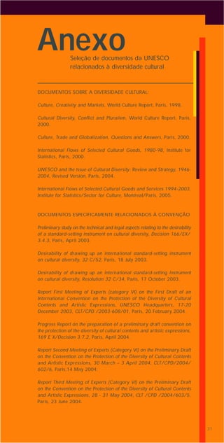 31
DOCUMENTOS SOBRE A DIVERSIDADE CULTURAL:
Culture, Creativity and Markets, World Culture Report, Paris, 1998.
Cultural Diversity, Conflict and Pluralism, World Culture Report, Paris,
2000.
Culture, Trade and Globalization, Questions and Answers, Paris, 2000.
International Flows of Selected Cultural Goods, 1980-98, Institute for
Statistics, Paris, 2000.
UNESCO and the Issue of Cultural Diversity: Review and Strategy, 1946-
2004, Revised Version, Paris, 2004.
International Flows of Selected Cultural Goods and Services 1994-2003,
Institute for Statistics/Sector for Culture, Montreal/Paris, 2005.
DOCUMENTOS ESPECIFICAMENTE RELACIONADOS À CONVENÇÃO
Preliminary study on the technical and legal aspects relating to the desirability
of a standard-setting instrument on cultural diversity, Decision 166/EX/
3.4.3, Paris, April 2003.
Desirability of drawing up an international standard-setting instrument
on cultural diversity, 32 C/52, Paris, 18 July 2003.
Desirability of drawing up an international standard-setting instrument
on cultural diversity, Resolution 32 C/34, Paris, 17 October 2003.
Report First Meeting of Experts (category VI) on the First Draft of an
International Convention on the Protection of the Diversity of Cultural
Contents and Artistic Expressions, UNESCO Headquarters, 17-20
December 2003, CLT/CPD /2003-608/01, Paris, 20 February 2004.
Progress Report on the preparation of a preliminary draft convention on
the protection of the diversity of cultural contents and artistic expressions,
169 E X/Decision 3.7.2, Paris, April 2004.
Report Second Meeting of Experts (Category VI) on the Preliminary Draft
on the Convention on the Protection of the Diversity of Cultural Contents
and Artistic Expressions, 30 March – 3 April 2004, CLT/CPD/2004/
602/6, Paris,14 May 2004.
Report Third Meeting of Experts (Category VI) on the Preliminary Draft
on the Convention on the Protection of the Diversity of Cultural Contents
and Artistic Expressions, 28 - 31 May 2004, CLT /CPD /2004/603/5,
Paris, 23 June 2004.
3131
AnexoSeleção de documentos da UNESCO
relacionados à diversidade cultural
 