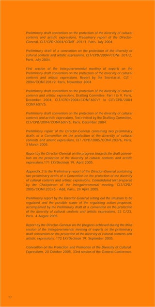 32
Preliminary draft convention on the protection of the diversity of cultural
contents and artistic expressions, Preliminary report of the Director-
General, CLT/CPD/2004/CONF .201/1, Paris, July 2004.
Preliminary draft of a convention on the protection of the diversity of
cultural contents and artistic expressions, CLT/CPD/2004/CONF. 201/2,
Paris, July 2004.
First session of the intergovernmental meeting of experts on the
Preliminary draft convention on the protection of the diversity of cultural
contents and artistic expressions, Report by the Secretariat, CLT -
2004/CONF.201/9, Paris, November 2004.
Preliminary draft convention on the protection of the diversity of cultural
contents and artistic expressions, Drafting Committee, Part I to V, Paris,
December 2004, CLT/CPD/2004/CONF.607/1 to CLT/CPD/2004
CONF.607/5.
Preliminary draft convention on the protection of the diversity of cultural
contents and artistic expressions, Text revised by the Drafting Committee,
CLT/CPD/2004/CONF.607/6, Paris, December 2004.
Preliminary report of the Director-General containing two preliminary
drafts of a Convention on the protection of the diversity of cultural
contents and artistic expressions, CLT /CPD/2005/CONF.203/6, Paris,
3 March 2005.
Report by the Director-General on the progress towards the draft conven-
tion on the protection of the diversity of cultural contents and artistic
expressions,171 EX/Decision 19, April 2005.
Appendix 2 to the Preliminary report of the Director-General containing
two preliminary drafts of a Convention on the protection of the diversity
of cultural contents and artistic expressions, Consolidated text prepared
by the Chairperson of the intergovernmental meeting, CLT/CPD/
2005/CONF.203/6 - Add, Paris, 29 April 2005.
Preliminary report by the Director-General setting out the situation to be
regulated and the possible scope of the regulating action proposed,
accompanied by the Preliminary draft of a convention on the protection
of the diversity of cultural contents and artistic expressions, 33 C/23,
Paris, 4 August 2005.
Report by the Director-General on the progress achieved during the third
session of the intergovernmental meeting of experts on the preliminary
draft convention on the protection of the diversity of cultural contents and
artistic expressions, 172 EX/Decision 19, September 2005.
Convention on the Protection and Promotion of the Diversity of Cultural
Expressions, 20 October 2005, 33rd session of the General Conference.
 