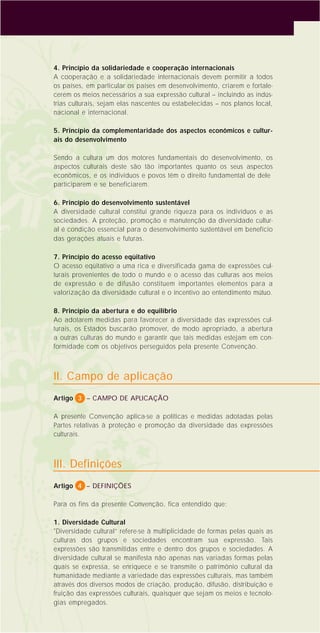 4
4. Princípio da solidariedade e cooperação internacionais
A cooperação e a solidariedade internacionais devem permitir a todos
os países, em particular os países em desenvolvimento, criarem e fortale-
cerem os meios necessários a sua expressão cultural – incluindo as indús-
trias culturais, sejam elas nascentes ou estabelecidas – nos planos local,
nacional e internacional.
5. Princípio da complementaridade dos aspectos econômicos e cultur-
ais do desenvolvimento
Sendo a cultura um dos motores fundamentais do desenvolvimento, os
aspectos culturais deste são tão importantes quanto os seus aspectos
econômicos, e os indivíduos e povos têm o direito fundamental de dele
participarem e se beneficiarem.
6. Princípio do desenvolvimento sustentável
A diversidade cultural constitui grande riqueza para os indivíduos e as
sociedades. A proteção, promoção e manutenção da diversidade cultur-
al é condição essencial para o desenvolvimento sustentável em benefício
das gerações atuais e futuras.
7. Princípio do acesso eqüitativo
O acesso eqüitativo a uma rica e diversificada gama de expressões cul-
turais provenientes de todo o mundo e o acesso das culturas aos meios
de expressão e de difusão constituem importantes elementos para a
valorização da diversidade cultural e o incentivo ao entendimento mútuo.
8. Princípio da abertura e do equilíbrio
Ao adotarem medidas para favorecer a diversidade das expressões cul-
turais, os Estados buscarão promover, de modo apropriado, a abertura
a outras culturas do mundo e garantir que tais medidas estejam em con-
formidade com os objetivos perseguidos pela presente Convenção.
II. Campo de aplicação
Artigo 3 – CAMPO DE APLICAÇÃO
A presente Convenção aplica-se a políticas e medidas adotadas pelas
Partes relativas à proteção e promoção da diversidade das expressões
culturais.
III. Definições
Artigo 4 – DEFINIÇÕES
Para os fins da presente Convenção, fica entendido que:
1. Diversidade Cultural
"Diversidade cultural” refere-se à multiplicidade de formas pelas quais as
culturas dos grupos e sociedades encontram sua expressão. Tais
expressões são transmitidas entre e dentro dos grupos e sociedades. A
diversidade cultural se manifesta não apenas nas variadas formas pelas
quais se expressa, se enriquece e se transmite o patrimônio cultural da
humanidade mediante a variedade das expressões culturais, mas também
através dos diversos modos de criação, produção, difusão, distribuição e
fruição das expressões culturais, quaisquer que sejam os meios e tecnolo-
gias empregados.
 