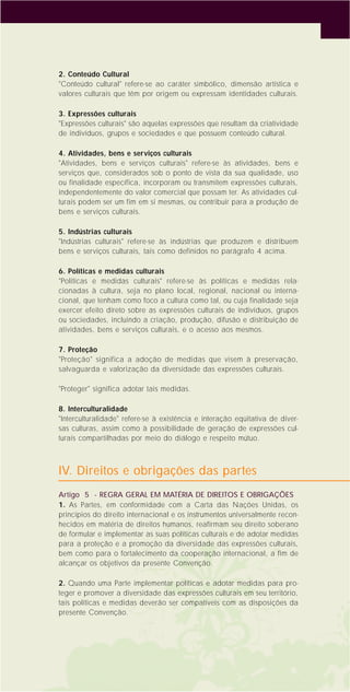 5
2. Conteúdo Cultural
"Conteúdo cultural" refere-se ao caráter simbólico, dimensão artística e
valores culturais que têm por origem ou expressam identidades culturais.
3. Expressões culturais
"Expressões culturais" são aquelas expressões que resultam da criatividade
de indivíduos, grupos e sociedades e que possuem conteúdo cultural.
4. Atividades, bens e serviços culturais
"Atividades, bens e serviços culturais" refere-se às atividades, bens e
serviços que, considerados sob o ponto de vista da sua qualidade, uso
ou finalidade específica, incorporam ou transmitem expressões culturais,
independentemente do valor comercial que possam ter. As atividades cul-
turais podem ser um fim em si mesmas, ou contribuir para a produção de
bens e serviços culturais.
5. Indústrias culturais
"Indústrias culturais" refere-se às indústrias que produzem e distribuem
bens e serviços culturais, tais como definidos no parágrafo 4 acima.
6. Políticas e medidas culturais
"Políticas e medidas culturais" refere-se às políticas e medidas rela-
cionadas à cultura, seja no plano local, regional, nacional ou interna-
cional, que tenham como foco a cultura como tal, ou cuja finalidade seja
exercer efeito direto sobre as expressões culturais de indivíduos, grupos
ou sociedades, incluindo a criação, produção, difusão e distribuição de
atividades, bens e serviços culturais, e o acesso aos mesmos.
7. Proteção
"Proteção" significa a adoção de medidas que visem à preservação,
salvaguarda e valorização da diversidade das expressões culturais.
"Proteger" significa adotar tais medidas.
8. Interculturalidade
"Interculturalidade" refere-se à existência e interação eqüitativa de diver-
sas culturas, assim como à possibilidade de geração de expressões cul-
turais compartilhadas por meio do diálogo e respeito mútuo.
IV. Direitos e obrigações das partes
Artigo 5 - REGRA GERAL EM MATÉRIA DE DIREITOS E OBRIGAÇÕES
1. As Partes, em conformidade com a Carta das Nações Unidas, os
princípios do direito internacional e os instrumentos universalmente recon-
hecidos em matéria de direitos humanos, reafirmam seu direito soberano
de formular e implementar as suas políticas culturais e de adotar medidas
para a proteção e a promoção da diversidade das expressões culturais,
bem como para o fortalecimento da cooperação internacional, a fim de
alcançar os objetivos da presente Convenção.
2. Quando uma Parte implementar políticas e adotar medidas para pro-
teger e promover a diversidade das expressões culturais em seu território,
tais políticas e medidas deverão ser compatíveis com as disposições da
presente Convenção.
 