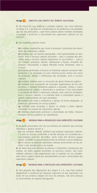 6
Artigo 6 – DIREITOS DAS PARTES NO ÂMBITO NACIONAL
1. No marco de suas políticas e medidas culturais, tais como definidas
no artigo 4.6, e levando em consideração as circunstâncias e necessidades
que lhe são particulares, cada Parte poderá adotar medidas destinadas
a proteger e promover a diversidade das expressões culturais em seu
território.
2. Tais medidas poderão incluir:
(a) medidas regulatórias que visem à proteção e promoção da diversi-
dade das expressões cultuais;
(b) medidas que, de maneira apropriada, criem oportunidades às ativi-
dades, bens e serviços culturais nacionais – entre o conjunto das ativi-
dades, bens e serviços culturais disponíveis no seu território –, para a
sua criação, produção, difusão, distribuição e fruição, incluindo dis-
posições relacionadas à língua utilizada nessas atividades, bens e
serviços;
(c) medidas destinadas a fornecer às indústrias culturais nacionais inde-
pendentes e às atividades no setor informal acesso efetivo aos meios
de produção, difusão e distribuição das atividades, bens e serviços
culturais;
(d) medidas voltadas para a concessão de apoio financeiro público;
(e) medidas com o propósito de encorajar organizações de fins não-
lucrativos, e também instituições públicas e privadas, artistas e outros
profissionais de cultura, a desenvolver e promover o livre intercâmbio
e circulação de idéias e expressões culturais, bem como de atividades,
bens e serviços culturais, e a estimular tanto a criatividade quanto o
espírito empreendedor em suas atividades;
(f) medidas com vistas a estabelecer e apoiar, de forma adequada, as
instituições pertinentes de serviço público;
(g) medidas para encorajar e apoiar os artistas e todos aqueles
envolvidos na criação de expressões culturais;
(h) medidas objetivando promover a diversidade da mídia, inclusive
mediante serviços públicos de radiodifusão.
Artigo 7 – MEDIDAS PARA A PROMOÇÃO DAS EXPRESSÕES CULTURAIS
1. As partes procurarão criar em seu território um ambiente que encoraje
indivíduos e grupos sociais a:
(a) criar, produzir, difundir, distribuir suas próprias expressões culturais,
e a elas ter acesso, conferindo a devida atenção às circunstâncias e
necessidades especiais da mulher, assim como dos diversos grupos
sociais, incluindo as pessoas pertencentes às minorias e povos indígenas;
(b) ter acesso às diversas expressões culturais provenientes do seu ter-
ritório e dos demais países do mundo;
2. As Partes buscarão também reconhecer a importante contribuição dos
artistas, de todos aqueles envolvidos no processo criativo, das comu-
nidades culturais e das organizações que os apóiam em seu trabalho,
bem como o papel central que desempenham ao nutrir a diversidade das
expressões culturais.
Artigo 8 – MEDIDAS PARA A PROTEÇÃO DAS EXPRESSÕES CULTURAIS
1. Sem prejuízo das disposições dos artigos 5 e 6, uma Parte poderá
diagnosticar a existência de situações especiais em que expressões cul-
turais em seu território estejam em risco de extinção, sob séria ameaça
ou necessitando de urgente salvaguarda.
 