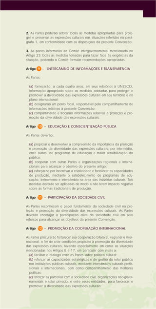 7
2. As Partes poderão adotar todas as medidas apropriadas para prote-
ger e preservar as expressões culturais nas situações referidas no pará-
grafo 1, em conformidade com as disposições da presente Convenção.
3. As partes informarão ao Comitê Intergovernamental mencionado no
Artigo 23 todas as medidas tomadas para fazer face às exigências da
situação, podendo o Comitê formular recomendações apropriadas.
Artigo 9 – INTERCÂMBIO DE INFORMAÇÕES E TRANSPARÊNCIA
As Partes:
(a) fornecerão, a cada quatro anos, em seus relatórios à UNESCO,
informação apropriada sobre as medidas adotadas para proteger e
promover a diversidade das expressões culturais em seu território e no
plano internacional;
(b) designarão um ponto focal, responsável pelo compartilhamento de
informações relativas à presente Convenção;
(c) compartilharão e trocarão informações relativas à proteção e pro-
moção da diversidade das expressões culturais.
Artigo 10 – EDUCAÇÃO E CONSCIENTIZAÇÃO PÚBLICA
As Partes deverão:
(a) propiciar e desenvolver a compreensão da importância da proteção
e promoção da diversidade das expressões culturais, por intermédio,
entre outros, de programas de educação e maior sensibilização do
público;
(b) cooperar com outras Partes e organizações regionais e interna-
cionais para alcançar o objetivo do presente artigo;
(c) esforçar-se por incentivar a criatividade e fortalecer as capacidades
de produção, mediante o estabelecimento de programas de edu-
cação, treinamento e intercâmbio na área das indústrias culturais. Tais
medidas deverão ser aplicadas de modo a não terem impacto negativo
sobre as formas tradicionais de produção.
Artigo 11 – PARTICIPAÇÃO DA SOCIEDADE CIVIL
As Partes reconhecem o papel fundamental da sociedade civil na pro-
teção e promoção da diversidade das expressões culturais. As Partes
deverão encorajar a participação ativa da sociedade civil em seus
esforços para alcançar os objetivos da presente Convenção.
Artigo 12 – PROMOÇÃO DA COOPERAÇÃO INTERNACIONAL
As Partes procurarão fortalecer sua cooperação bilateral, regional e inter-
nacional, a fim de criar condições propícias à promoção da diversidade
das expressões culturais, levando especialmente em conta as situações
mencionadas nos Artigos 8 e 17, em particular com vistas a:
(a) facilitar o diálogo entre as Partes sobre política cultural;
(b) reforçar as capacidades estratégicas e de gestão do setor público
nas instituições públicas culturais, mediante intercâmbios culturais profis-
sionais e internacionais, bem como compartilhamento das melhores
práticas;
(c) reforçar as parcerias com a sociedade civil, organizações não-gover-
namentais e setor privado, e entre essas entidades, para favorecer e
promover a diversidade das expressões culturais;
 