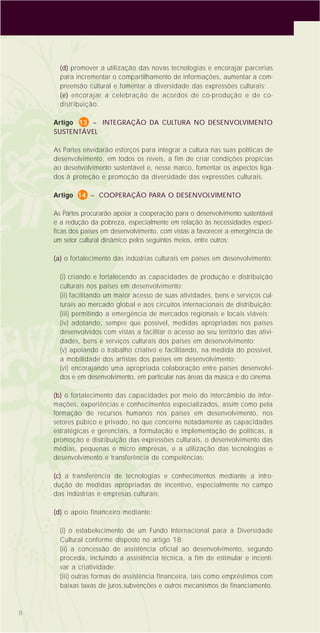 8
(d) promover a utilização das novas tecnologias e encorajar parcerias
para incrementar o compartilhamento de informações, aumentar a com-
preensão cultural e fomentar a diversidade das expressões culturais;
(e) encorajar a celebração de acordos de co-produção e de co-
distribuição.
Artigo 13 – INTEGRAÇÃO DA CULTURA NO DESENVOLVIMENTO
SUSTENTÁVEL
As Partes envidarão esforços para integrar a cultura nas suas políticas de
desenvolvimento, em todos os níveis, a fim de criar condições propícias
ao desenvolvimento sustentável e, nesse marco, fomentar os aspectos liga-
dos à proteção e promoção da diversidade das expressões culturais.
Artigo 14 – COOPERAÇÃO PARA O DESENVOLVIMENTO
As Partes procurarão apoiar a cooperação para o desenvolvimento sustentável
e a redução da pobreza, especialmente em relação às necessidades especí-
ficas dos países em desenvolvimento, com vistas a favorecer a emergência de
um setor cultural dinâmico pelos seguintes meios, entre outros:
(a) o fortalecimento das indústrias culturais em países em desenvolvimento:
(i) criando e fortalecendo as capacidades de produção e distribuição
culturais nos países em desenvolvimento;
(ii) facilitando um maior acesso de suas atividades, bens e serviços cul-
turais ao mercado global e aos circuitos internacionais de distribuição;
(iii) permitindo a emergência de mercados regionais e locais viáveis;
(iv) adotando, sempre que possível, medidas apropriadas nos países
desenvolvidos com vistas a facilitar o acesso ao seu território das ativi-
dades, bens e serviços culturais dos países em desenvolvimento;
(v) apoiando o trabalho criativo e facilitando, na medida do possível,
a mobilidade dos artistas dos países em desenvolvimento;
(vi) encorajando uma apropriada colaboração entre países desenvolvi-
dos e em desenvolvimento, em particular nas áreas da música e do cinema.
(b) o fortalecimento das capacidades por meio do intercâmbio de infor-
mações, experiências e conhecimentos especializados, assim como pela
formação de recursos humanos nos países em desenvolvimento, nos
setores púbico e privado, no que concerne notadamente as capacidades
estratégicas e gerenciais, a formulação e implementação de políticas, a
promoção e distribuição das expressões culturais, o desenvolvimento das
médias, pequenas e micro empresas, e a utilização das tecnologias e
desenvolvimento e transferência de competências;
(c) a transferência de tecnologias e conhecimentos mediante a intro-
dução de medidas apropriadas de incentivo, especialmente no campo
das indústrias e empresas culturais;
(d) o apoio financeiro mediante:
(i) o estabelecimento de um Fundo Internacional para a Diversidade
Cultural conforme disposto no artigo 18;
(ii) a concessão de assistência oficial ao desenvolvimento, segundo
proceda, incluindo a assistência técnica, a fim de estimular e incenti-
var a criatividade;
(iii) outras formas de assistência financeira, tais como empréstimos com
baixas taxas de juros,subvenções e outros mecanismos de financiamento.
 