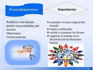 Notificar a las demás
partes su pretensión, por
escrito.
Objeciones
Consecuencias

 custodiar el texto original del
tratado
 copias certificadas
 recibir y examinar las firmas
 registrar el tratado en la
Secretaría de las Naciones
Unidas

 