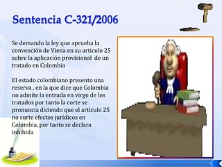 Se demando la ley que aprueba la
convención de Viena en su articulo 25
sobre la aplicación provisional de un
tratado en Colombia
El estado colombiano presento una
reserva , en la que dice que Colombia
no admite la entrada en virgo de los
tratados por tanto la corte se
pronuncia diciendo que el articulo 25
no surte efectos jurídicos en
Colombia, por tanto se declara
inhibida

 