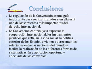 



La regulación de la Convención es una guía
importante para realizar tratados y en ella está
uno de los cimientos más importantes del
derecho internacional.
La Convención contribuye a expresar la
cooperación internacional, los instrumentos
jurídicos que reflejan la vida social, la política
exterior de los Estados y vienen a acrecentar las
relaciones entre las naciones del mundo y
facilita la realización de las diferentes formas de
sistematización y aplicación oportuna y
adecuada de los convenios

 