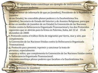 El siguiente texto constituye un ejemplo de instrumento
de plenos poderes:
Tengo el honor de informarle de que yo (nombre), Presidente de la República de
(nombre
de un Estado), he concedido plenos poderes a la Excelentísima Sra.
(nombre), Secretaria de Estado del Interior y de Asuntos Religiosos, para que
firme en nombre de (nombre de un Estado) la Convención de las Naciones
Unidas contra la Delincuencia Organizada Transnacional y los dos Protocolos
siguientes que se abrirán para la firma en Palermo, Italia, del 12 al 15 de
diciembre de 2000:
i. Protocolo contra el tráfico ilícito de migrantes por tierra, mar y aire, que
complementa
la Convención de las Naciones Unidas contra la Delincuencia Organizada
Transnacional.
ii. Protocolo para prevenir, reprimir y sancionar la trata de
personas, especialmente
mujeres y niños, que complementa la Convención de las Naciones Unidas contra
la Delincuencia Organizada Transnacional.
Esta nota constituye plenos poderes que facultan a la Excelentísima Sra.
(nombre) para
firmar la Convención y los Protocolos anteriormente mencionados.
El Excelentísimo Sr. (nombre)
Presidente de la República de (nombre de un Estado)

 
