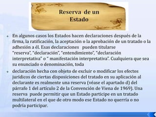 



En algunos casos los Estados hacen declaraciones después de la
firma, la ratificación, la aceptación o la aprobación de un tratado o la
adhesión a él. Esas declaraciones pueden titularse
“reserva”, “declaración”, “entendimiento”, “declaración
interpretativa” o “ manifestación interpretativa”. Cualquiera que sea
su enunciado o denominación, toda
declaración hecha con objeto de excluir o modificar los efectos
jurídicos de ciertas disposiciones del tratado en su aplicación al
declarante es realmente una reserva (véase el apartado d) del
párrafo 1 del artículo 2 de la Convención de Viena de 1969). Una
reserva puede permitir que un Estado participe en un tratado
multilateral en el que de otro modo ese Estado no querría o no
podría participar.

 