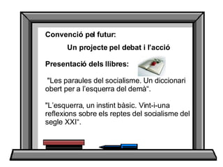 Convenció pel futur: Un projecte pel debat i l’acció Presentació dels llibres:        &quot;Les paraules del socialisme. Un diccionari obert per a l’esquerra del demà“. &quot;L’esquerra, un instint bàsic. Vint-i-una reflexions sobre els reptes del socialisme del segle XXI“.  