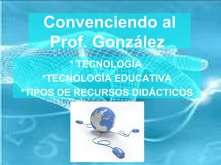Convenciendo al
    Prof. González
         * TECNOLOGÍA
    *TECNOLOGÍA EDUCATIVA
*TIPOS DE RECURSOS DIDÁCTICOS
 