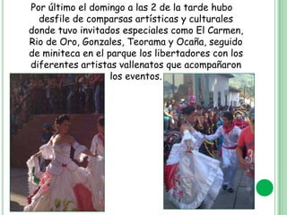Por último el domingo a las 2 de la tarde hubo
desfile de comparsas artísticas y culturales
donde tuvo invitados especiales como El Carmen,
Rio de Oro, Gonzales, Teorama y Ocaña, seguido
de miniteca en el parque los libertadores con los
diferentes artistas vallenatos que acompañaron
los eventos.

 