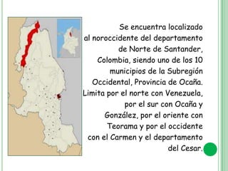 Se encuentra localizado
al noroccidente del departamento
de Norte de Santander,
Colombia, siendo uno de los 10
municipios de la Subregión
Occidental, Provincia de Ocaña.
Limita por el norte con Venezuela,
por el sur con Ocaña y
González, por el oriente con
Teorama y por el occidente
con el Carmen y el departamento
del Cesar.

 