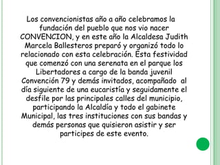 Los convencionistas año a año celebramos la
fundación del pueblo que nos vio nacer
CONVENCION, y en este año la Alcaldesa Judith
Marcela Ballesteros preparó y organizó todo lo
relacionado con esta celebración. Esta festividad
que comenzó con una serenata en el parque los
Libertadores a cargo de la banda juvenil
Convención 79 y demás invitados, acompañado al
día siguiente de una eucaristía y seguidamente el
desfile por las principales calles del municipio,
participando la Alcaldía y todo el gabinete
Municipal, las tres instituciones con sus bandas y
demás personas que quisieron asistir y ser
participes de este evento.

 
