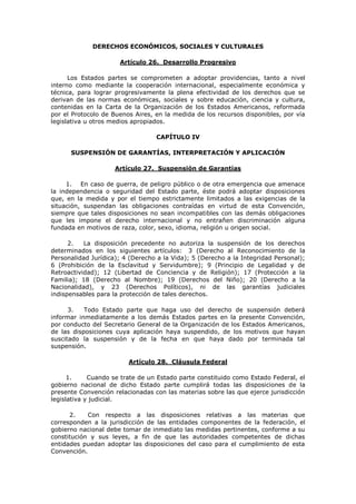 DERECHOS ECONÓMICOS, SOCIALES Y CULTURALES

                      Artículo 26. Desarrollo Progresivo

      Los Estados partes se comprometen a adoptar providencias, tanto a nivel
interno como mediante la cooperación internacional, especialmente económica y
técnica, para lograr progresivamente la plena efectividad de los derechos que se
derivan de las normas económicas, sociales y sobre educación, ciencia y cultura,
contenidas en la Carta de la Organización de los Estados Americanos, reformada
por el Protocolo de Buenos Aires, en la medida de los recursos disponibles, por vía
legislativa u otros medios apropiados.

                                  CAPÍTULO IV

      SUSPENSIÓN DE GARANTÍAS, INTERPRETACIÓN Y APLICACIÓN

                     Artículo 27. Suspensión de Garantías

     1. En caso de guerra, de peligro público o de otra emergencia que amenace
la independencia o seguridad del Estado parte, éste podrá adoptar disposiciones
que, en la medida y por el tiempo estrictamente limitados a las exigencias de la
situación, suspendan las obligaciones contraídas en virtud de esta Convención,
siempre que tales disposiciones no sean incompatibles con las demás obligaciones
que les impone el derecho internacional y no entrañen discriminación alguna
fundada en motivos de raza, color, sexo, idioma, religión u origen social.

      2.   La disposición precedente no autoriza la suspensión de los derechos
determinados en los siguientes artículos: 3 (Derecho al Reconocimiento de la
Personalidad Jurídica); 4 (Derecho a la Vida); 5 (Derecho a la Integridad Personal);
6 (Prohibición de la Esclavitud y Servidumbre); 9 (Principio de Legalidad y de
Retroactividad); 12 (Libertad de Conciencia y de Religión); 17 (Protección a la
Familia); 18 (Derecho al Nombre); 19 (Derechos del Niño); 20 (Derecho a la
Nacionalidad), y 23 (Derechos Políticos), ni de las garantías judiciales
indispensables para la protección de tales derechos.

      3.   Todo Estado parte que haga uso del derecho de suspensión deberá
informar inmediatamente a los demás Estados partes en la presente Convención,
por conducto del Secretario General de la Organización de los Estados Americanos,
de las disposiciones cuya aplicación haya suspendido, de los motivos que hayan
suscitado la suspensión y de la fecha en que haya dado por terminada tal
suspensión.

                         Artículo 28. Cláusula Federal

      1.     Cuando se trate de un Estado parte constituido como Estado Federal, el
gobierno nacional de dicho Estado parte cumplirá todas las disposiciones de la
presente Convención relacionadas con las materias sobre las que ejerce jurisdicción
legislativa y judicial.

      2.    Con respecto a las disposiciones relativas a las materias que
corresponden a la jurisdicción de las entidades componentes de la federación, el
gobierno nacional debe tomar de inmediato las medidas pertinentes, conforme a su
constitución y sus leyes, a fin de que las autoridades competentes de dichas
entidades puedan adoptar las disposiciones del caso para el cumplimiento de esta
Convención.
 
