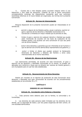 3.     Cuando dos o más Estados partes acuerden          integrar entre sí una
federación u otra clase de asociación, cuidarán de que         el pacto comunitario
correspondiente contenga las disposiciones necesarias         para que continúen
haciéndose efectivas en el nuevo Estado así organizado, las   normas de la presente
Convención.

                   Artículo 29. Normas de Interpretación

     Ninguna disposición de la presente Convención puede ser interpretada en el
sentido de:

     a.      permitir a alguno de los Estados partes, grupo o persona, suprimir el
             goce y ejercicio de los derechos y libertades reconocidos en la
             Convención o limitarlos en mayor medida que la prevista en ella;

     b.      limitar el goce y ejercicio de cualquier derecho o libertad que pueda
             estar reconocido de acuerdo con las leyes de cualquiera de los
             Estados partes o de acuerdo con otra convención en que sea parte
             uno de dichos Estados;

     c.      excluir otros derechos y garantías que son inherentes al ser humano o
             que se derivan de la forma democrática representativa de gobierno, y

     d.       excluir o limitar el efecto que puedan producir la Declaración
             Americana de Derechos y Deberes del Hombre y otros actos
             internacionales de la misma naturaleza.

                  Artículo 30. Alcance de las Restricciones

      Las restricciones permitidas, de acuerdo con esta Convención, al goce y
ejercicio de los derechos y libertades reconocidas en la misma, no pueden ser
aplicadas sino conforme a leyes que se dictaren por razones de interés general y
con el propósito para el cual han sido establecidas.




               Artículo 31. Reconocimiento de Otros Derechos

     Podrán ser incluidos en el régimen de protección de esta Convención otros
derechos y libertades que sean reconocidos de acuerdo con los procedimientos
establecidos en los artículos 76 y 77.

                                  CAPÍTULO V

                         DEBERES DE LAS PERSONAS

             Artículo 32. Correlación entre Deberes y Derechos

    1.   Toda persona tiene deberes para con la familia, la comunidad y la
humanidad.

     2.   Los derechos de cada persona están limitados por los derechos de los
demás, por la seguridad de todos y por las justas exigencias del bien común, en
una sociedad democrática.
 