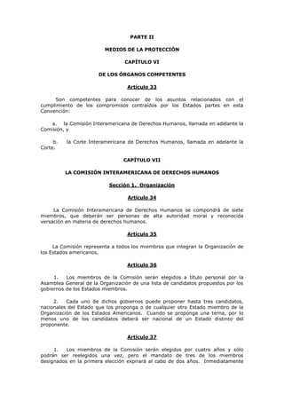 PARTE II

                         MEDIOS DE LA PROTECCIÓN

                                 CAPÍTULO VI

                       DE LOS ÓRGANOS COMPETENTES

                                  Artículo 33

     Son competentes para conocer de los asuntos relacionados con el
cumplimiento de los compromisos contraídos por los Estados partes en esta
Convención:

    a. la Comisión Interamericana de Derechos Humanos, llamada en adelante la
Comisión, y

     b.   la Corte Interamericana de Derechos Humanos, llamada en adelante la
Corte.

                                 CAPÍTULO VII

          LA COMISIÓN INTERAMERICANA DE DERECHOS HUMANOS

                           Sección 1. Organización

                                  Artículo 34

     La Comisión Interamericana de Derechos Humanos se compondrá de siete
miembros, que deberán ser personas de alta autoridad moral y reconocida
versación en materia de derechos humanos.

                                  Artículo 35

     La Comisión representa a todos los miembros que integran la Organización de
los Estados americanos.

                                  Artículo 36

     1.   Los miembros de la Comisión serán elegidos a título personal por la
Asamblea General de la Organización de una lista de candidatos propuestos por los
gobiernos de los Estados miembros.

     2.   Cada uno de dichos gobiernos puede proponer hasta tres candidatos,
nacionales del Estado que los proponga o de cualquier otro Estado miembro de la
Organización de los Estados Americanos. Cuando se proponga una terna, por lo
menos uno de los candidatos deberá ser nacional de un Estado distinto del
proponente.

                                  Artículo 37

     1.   Los miembros de la Comisión serán elegidos por cuatro años y sólo
podrán ser reelegidos una vez, pero el mandato de tres de los miembros
designados en la primera elección expirará al cabo de dos años. Inmediatamente
 