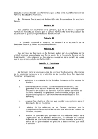 después de dicha elección se determinarán por sorteo en la Asamblea General los
nombres de estos tres miembros.

     2.   No puede formar parte de la Comisión más de un nacional de un mismo
Estado.

                                   Artículo 38

     Las vacantes que ocurrieren en la Comisión, que no se deban a expiración
normal del mandato, se llenarán por el Consejo Permanente de la Organización de
acuerdo con lo que disponga el Estatuto de la Comisión.

                                   Artículo 39

    La Comisión preparará su Estatuto, lo someterá a la aprobación de la
Asamblea General, y dictará su propio Reglamento.

                                   Artículo 40

     Los servicios de Secretaría de la Comisión deben ser desempeñados por la
unidad funcional especializada que forma parte de la Secretaría General de la
Organización y debe disponer de los recursos necesarios para cumplir las tareas
que le sean encomendadas por la Comisión.

                             Sección 2. Funciones

                                   Artículo 41

     La Comisión tiene la función principal de promover la observancia y la defensa
de los derechos humanos, y en el ejercicio de su mandato tiene las siguientes
funciones y atribuciones:

     a.      estimular la conciencia de los derechos humanos en los pueblos de
              América;

     b.      formular recomendaciones, cuando lo estime conveniente, a los
              gobiernos de los Estados miembros para que adopten medidas
              progresivas en favor de los derechos humanos dentro del marco de
              sus leyes internas y sus preceptos constitucionales, al igual que
              disposiciones apropiadas para fomentar el debido respeto a esos
              derechos;

     c.      preparar los estudios e informes que considere convenientes para el
             desempeño de sus funciones;

     d.        solicitar de los gobiernos de los Estados miembros que le
              proporcionen informes sobre las medidas que adopten en materia de
              derechos humanos;

     e.      atender las consultas que, por medio de la Secretaría General de la
             Organización de los Estados Americanos, le formulen los Estados
             miembros en cuestiones relacionadas con los derechos humanos y,
             dentro de sus posibilidades, les prestará el asesoramiento que éstos
             le soliciten;
 